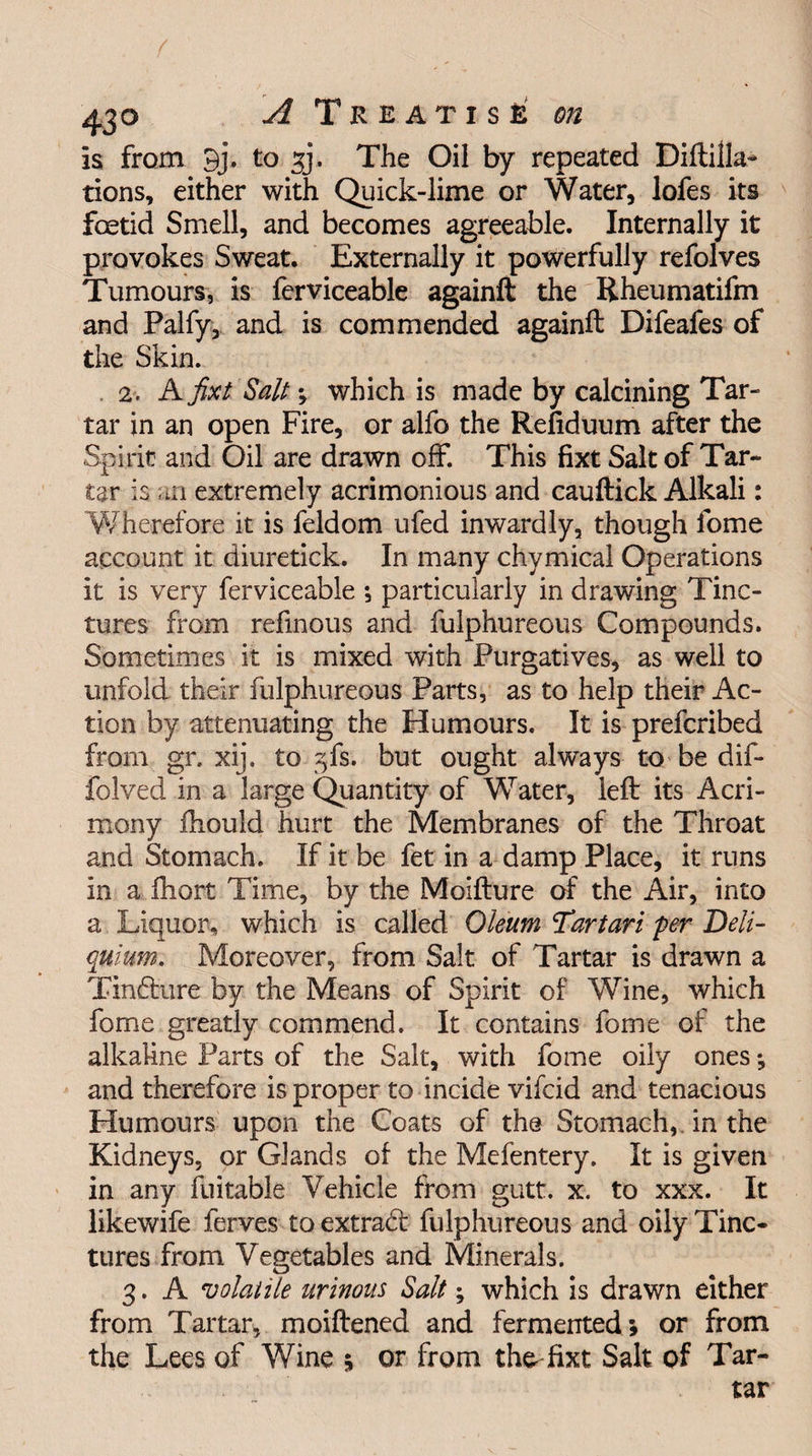 43° A T REATISE Oil is from 9j\ to 33. The Oil by repeated Diftilla- tions, either with Quick-lime or Water, lofes its fcetid Smell, and becomes agreeable. Internally it provokes Sweat. Externally it powerfully refolves Tumours, is ferviceable againft the Rheumatifm and Palfy, and is commended againft Difeafes of the Skin. 2. A fixt Salt which is made by calcining Tar¬ tar in an open Fire, or alfo the Refiduum after the Spirit and Oil are drawn off. This fixt Salt of Tar¬ tar is m extremely acrimonious and cauftick Alkali: Wherefore it is feldom ufed inwardly, though fome account it diuretick. In many chymical Operations it is very ferviceable *, particularly in drawing Tinc¬ tures from refmous and fulphureous Compounds. Sometimes it is mixed with Purgatives, as well to unfold their fulphureous Parts, as to help their Ac¬ tion by attenuating the Humours. It is prefcribed from gr. xij. to gfs. but ought always to be dif- folved in a large Quantity of Water, left its Acri¬ mony ftiould hurt the Membranes of the Throat and Stomach. If it be fet in a damp Place, it runs in a fhort Time, by the Moifture of the Air, into a Liquor, which is called Oleum tartan per Deli- quium. Moreover, from Salt of Tartar is drawn a Tin&ure by the Means of Spirit of Wine, which fome greatly commend. It contains fome of the alkaline Parts of the Salt, with fome oily ones; and therefore is proper to incide vifcid and tenacious Humours upon the Coats of the Stomach, in the Kidneys, or Glands of the Mefentery. It is given in any fuitable Vehicle from gutt. x. to xxx. It likewife ferves toextradf fulphureous and oily Tinc¬ tures from Vegetables and Minerals. 3. A volatile urinous Salt; which is drawn either from Tartar, moiftened and fermented; or from the Lees of Wine ; or from the-fixt Salt of Tar¬ tar