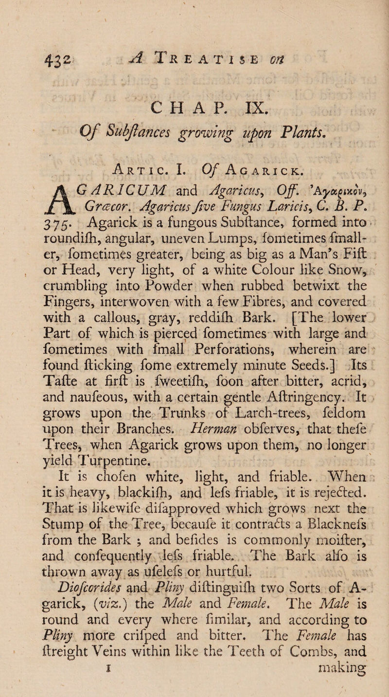 43 2 C H A R IX. Of Subjlances growing upon Plants. Artic. I. 0/ Agarick. AG ARICUM and Agaricus, Off. ’Ayagmov9 Grcecor. Agaricus five Fungus Laricis, C. B. P. 3 75* Agarick is a fungous Subfiance, formed into roundifh, angular, uneven Lumps, fometimes fmall- er, fometimes greater, being as big as a Man’s Fift or Head, very light, of a white Colour like Snow, crumbling into Powder when rubbed betwixt the Fingers, interwoven with a few Fibres, and covered with a callous, gray, reddifh Bark. [The lower Part of which is pierced fometimes with large and fometimes with fmall Perforations, wherein are found flicking fome extremely minute Seeds.] Its Tafle at firfl is fweetifh, foon after bitter, acrid, and naufeous, with a certain gentle Aflringency. It grows upon the Trunks of Larch-trees, feldom upon their Branches. Herman obferves, that thefe Trees, when Agarick grows upon them, no longer yield Turpentine. It is chofen white, light, and friable. When it is heavy, blackifh, and lefs friable, it is rejected. That is like wife difapproved which grows next the Stump of the Tree, becaufe it contra&amp;s a Blacknefs from the Bark ; and befides is commonly moifter, and confequently lefs friable. The Bark alfo is thrown away as ufelefs or hurtful. Diofcorides and Pliny diflinguifh two Sorts of A- garick, (viz.) the Male and Female. The Male is round and every where fimilar, and according to Pliny more crifped and bitter. The Female has (freight Veins within like the Teeth of Combs, and i making