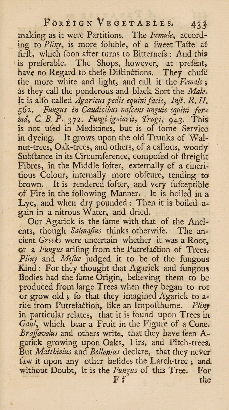 making as it were Partitions. The Female, accord¬ ing to Pliny, is more foluble, of a fweet Tafte at firft, which foon after turns to Bitternefs : And this is preferable. The Shops, however, at prefent, have no Regard to thefe DiftinCfions. They chufd the more white and light* and call it the Female5 as they call the ponderous and black Sort the Male* It is alfo called Agaricus pedis equini facie, Inft. R. H. 562. Fungus in Caudicibus nafcens unguis equini for¬ ma, C. B.P. 372. Fungi igniarii, Fragi* 943. This is not Ufed in Medicines, but is of fome Service in dyeing. It grows upon the old Trunks of Wal¬ nut-trees, Oak-trees, and others, of a callous, woody Subftance in its Circumference, compofed of {freight Fibres, in the Middle fofter, externally of a cineri- tious Colour, internally more obfcure, tending to' brown. It is rendered fofter, and very fufceptible of Fire in the following Manner. It is boiled in a Lye, and when dry pounded: Then it is boiled a - gain in a nitrous Water, and dried. Our Agarick is the fame with that of the Anci¬ ents, though Salmafius thinks otherwife. The an¬ cient Greeks were uncertain whether it was a Root, or a Fungus arifing from the Putrefaction of Trees. Pliny and Mefue judged it to be of the fungous Kind: For they thought that Agarick and fungous Bodies had the fame Origin, believing them to be produced from large Trees when they began to rot or grow old ; fo that they imagined Agarick to a- rife from Putrefaction, like an lmpofthume. Pliny in particular relates, that it is found upon Trees in Gaul, which bear a Fruit in the Figure of a Cone. Braffavolus and others write, that they have feen A- garick growing upon Oaks, Firs, and Pitch-trees, But Matthiolus and Bellonius declare, that they never faw it upon any other befides the Larch-tree and without Doubt, it is the Fungus of this Tree. For Ff the