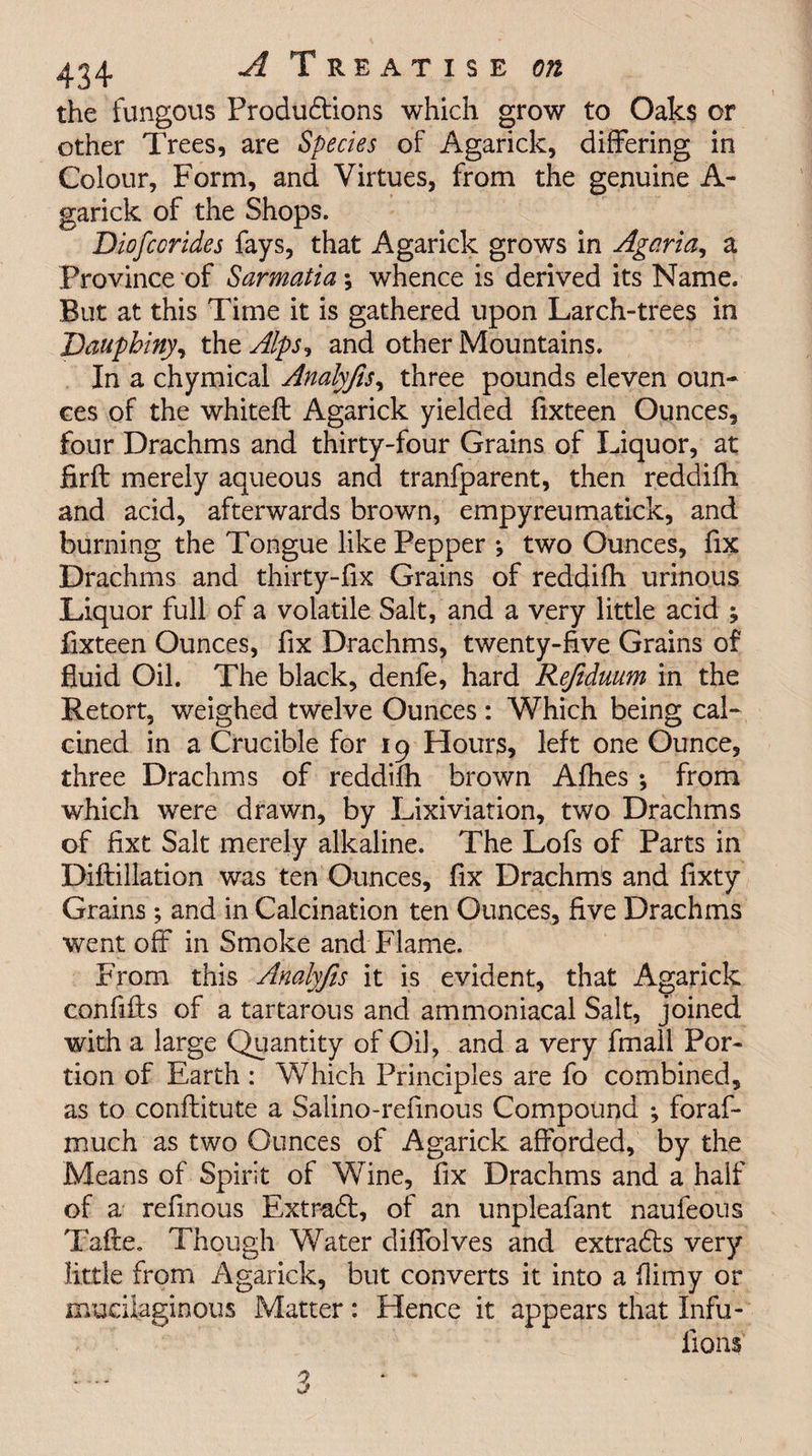 the fungous Produdtions which grow to Oaks or other Trees, are Species of Agarick, differing in Colour, Form, and Virtues, from the genuine A- garick of the Shops. Diofccrides fays, that Agarick grows in Agaria, a Province of Sarmatia*, whence is derived its Name. But at this Time it is gathered upon Larch-trees in Daupbiny, the Alps, and other Mountains. In a chymical Analyjis, three pounds eleven oun¬ ces of the whiteft Agarick yielded fixteen Ounces, four Drachms and thirty-four Grains of Liquor, at firft merely aqueous and tranfparent, then reddifh and acid, afterwards brown, empyreumatick, and burning the Tongue like Pepper ^ two Ounces, fix Drachms and thirty-fix Grains of reddifh urinous Liquor full of a volatile Salt, and a very little acid ; fixteen Ounces, fix Drachms, twenty-five Grains of fluid Oil. The black, denfe, hard Refiduum in the Retort, weighed twelve Ounces: Which being cal¬ cined in a Crucible for 19 Hours, left one Ounce, three Drachms of reddifh brown Afhes *, from which were drawn, by Lixiviation, two Drachms of fixt Salt merely alkaline. The Lofs of Parts in Diftillation was ten Ounces, fix Drachms and fixty Grains ; and in Calcination ten Ounces, five Drachms went off in Smoke and Flame. From this Analyjis it is evident, that Agarick confifts of a tartarous and ammoniacal Salt, joined with a large Quantity of Oil, and a very fmall Por¬ tion of Earth : Which Principles are fo combined, as to conftitute a Salino-refinous Compound *, foraf* much as two Ounces of Agarick afforded, by the Means of Spirit of Wine, fix Drachms and a half of a refmous Extradb, of an unpleafant naufeous TafSte. Though Water diffolves and extradts very little from Agarick, but converts it into a flimy or mucilaginous Matter: Hence it appears that Infu- lions