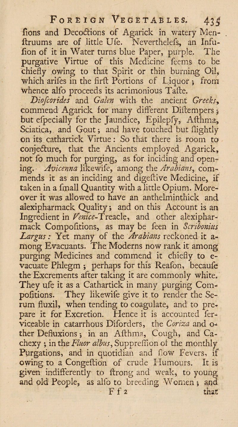lions and Decodtions of Agarick in watery Men- ftruums are of little Ufe. Meverthelefs, an Infu- fion of it in Water turns blue Paper, purple. The purgative Virtue of this Medicine feems to be chiefly owing to that Spirit or thin burning Oik which arifes in the firft Portions of Liquor 5 from whence alfo proceeds its acrimonious Tafte. Diofcorides and Galen with the ancient Greeks, commend Agarick for many different Diftempers $ but efpecially for the Jaundice, Epilepfy, Afthma, Sciatica, and Gout; and have touched but (lightly on its cathartick Virtue: So that there is room to conjecture, that the Ancients employed Agarick, not fo much for purging, as for inciding and open¬ ing. Avicenna likewife, among the Arabians, com¬ mends it as an inciding and digeftive Medicine, if taken in a fmall Quantity with a little Opium. More¬ over it was allowed to have an anthelminthick and alexipharmack Quality; and on this Account is an Ingredient in Venice-Treacle, and other alexiphar¬ mack Compofitions, as may be feen in Scribonius Largus: Yet many of the Arabians reckoned it a- mong Evacuants. The Moderns now rank it among purging Medicines and commend it chiefly to e- Vacuate Phlegm ; perhaps for this Reafon, becaufe the Excrements after taking it are commonly white. They ufe it as a Cathartick in many purging Com- pofltions. They likewife give it to render the Se¬ rum fiuxil, when tending to coagulate, and to pre^ pare it for Excretion. Hence it is accounted fer- viceable in catarrhous Diforders, the Coriza and o^ ther Defluxions; in an Afthma, Cough, and Ca¬ chexy ; in the Fluor albus, Suppreflion of the monthly Purgations, and in quotidian and flow Fevers, if owing to a Congeftion of crude Humours. It is given indifferently to ftrong and weak, to young and old People, as alfo to breeding Women ; and