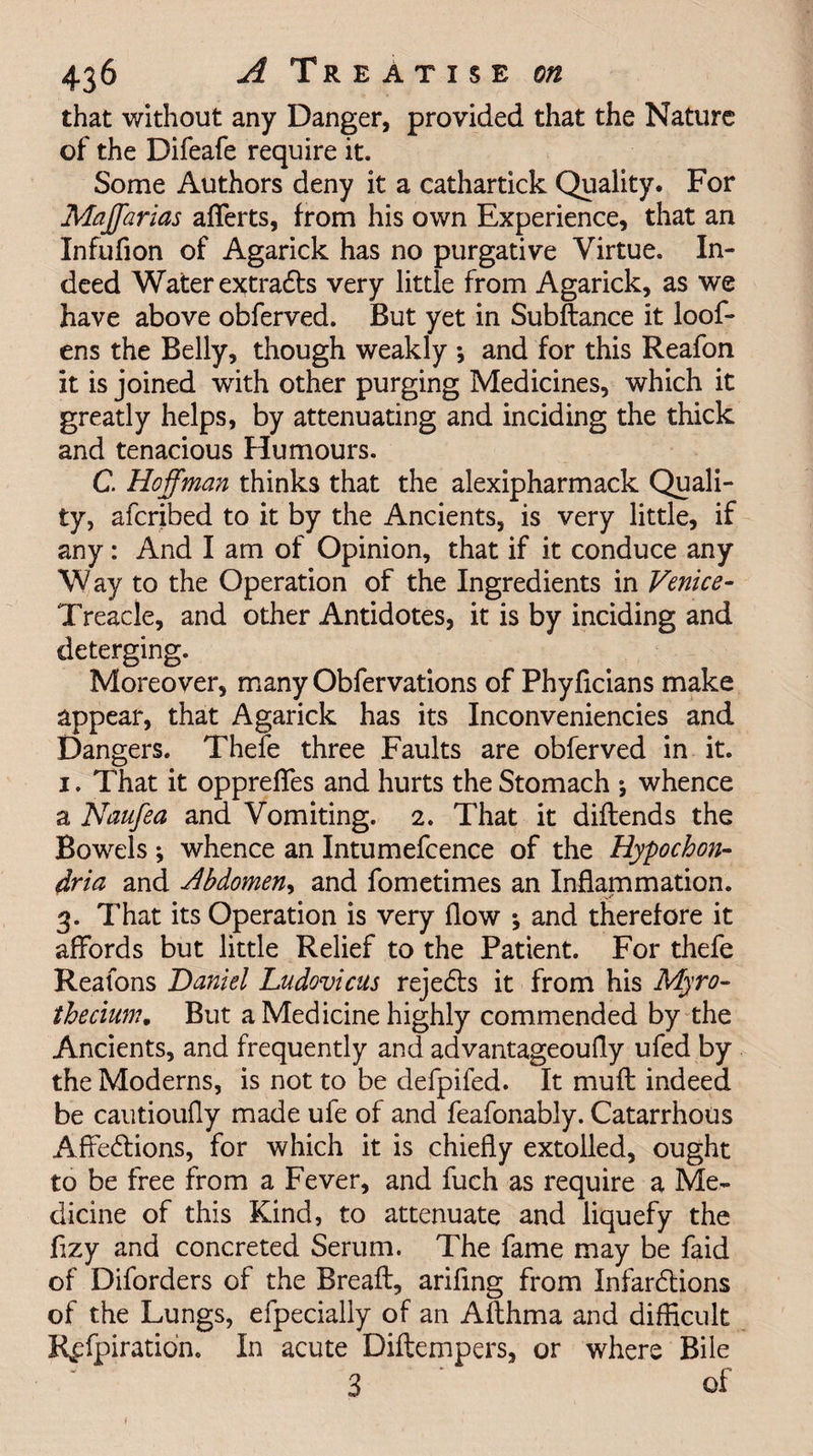 that without any Danger, provided that the Nature of the Difeafe require it. Some Authors deny it a cathartick Quality. For Maffarias afTerts, from his own Experience, that an Infufion of Agarick has no purgative Virtue. In¬ deed Water extracts very little from Agarick, as we have above obferved. But yet in Subftance it loof- ens the Belly, though weakly *, and for this Reafon it is joined with other purging Medicines, which it greatly helps, by attenuating and inciding the thick and tenacious Humours. C. Hoffman thinks that the alexipharmack Quali¬ ty, afcribed to it by the Ancients, is very little, if any: And I am of Opinion, that if it conduce any Way to the Operation of the Ingredients in Venice- Treacle, and other Antidotes, it is by inciding and deterging. Moreover, many Obfervations of Phyficians make appear, that Agarick has its Inconveniencies and Dangers. Thefe three Faults are obferved in it. 1. That it opprefies and hurts the Stomach * whence a Naufea and Vomiting. 2. That it diftends the Bowels ; whence an Intumefcence of the Hypochon¬ dria and Abdomen, and fometimes an Inflammation. 3. That its Operation is very flow ; and therefore it affords but little Relief to the Patient. For thefe Reafons Daniel Ludovicus rejedts it from his Myro- thecium. But a Medicine highly commended by the Ancients, and frequently and advantageoufly ufed by the Moderns, is not to be defpifed. It mu ft indeed be cautioufly made ufe of and feafonably. Catarrhous Affedtions, for which it is chiefly extolled, ought to be free from a Fever, and fuch as require a Me¬ dicine of this Kind, to attenuate and liquefy the ftzy and concreted Serum. The fame may be faid of Diforders of the Breaft, arifing from Infardtions of the Lungs, efpecially of an Afthma and difficult R^fpiratidn. In acute Diftempers, or where Bile 3 ‘ of