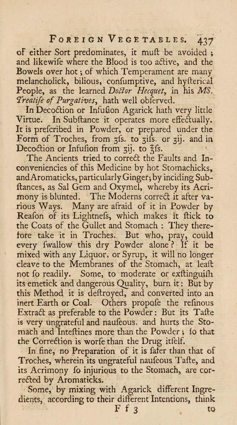 of either Sort predominates, it muff be avoided ; and likewife where the Blood is too adlive, and the Bowels over hot ; of which Temperament are many melancholick, bilious, confumptive, and hyfterical People, as the learned Doff or Hecquet, in his MS, Preatife of Purgatives^ hath well obferved. In Decodlion or Infufion Agarick hath very little Virtue. In Subfiance it operates more effedtually. It is prefcribed in Powder, or prepared under the Form of Troches, from gfs. to gifs, or jij. and in Decodlion or Infufion from gij. to |fs. The Ancients tried to corredt the Faults and In- conveniencies of this Medicine by hot Stomachicks, and Aromaticks, particularly Ginger; by inciding Sub- fiances, as Sal Gem and Oxymel, whereby its Acri¬ mony is blunted. The Moderns corredt it after va¬ rious Ways. Many are afraid of it in Powder by Reafon of its Lightnefs, which makes it flick to the Coats of the Gullet and Stomach : They there¬ fore take it in Troches. But who, pray, could every fwallow this dry Powder alone ? If it be mixed with any Liquor, or Syrup, it will no longer cleave to the Membranes of the Stomach, at lead not fo readily. Some, to moderate or exflinguiili its emetick and dangerous Quality, burn it: But by this Method it is dellroyed, and converted into an inert Earth or Coal. Others propofe the refinous Extradl as preferable to the Powder: But its Tafle is very ungrateful and naufeous, and hurts the Sto¬ mach and Inteflines more than the Powder ; fo that the Corredtion is worfe than the Drug itfelf. In fine, no Preparation of it is fafer than that of Troches, wherein its ungrateful naufeous Tafle, and its Acrimony fo injurious to the Stomach, are cor- redled by Aromaticks. Some, by mixing with Agarick different Ingre¬ dients, according to their different Intentions, think F f 3 to