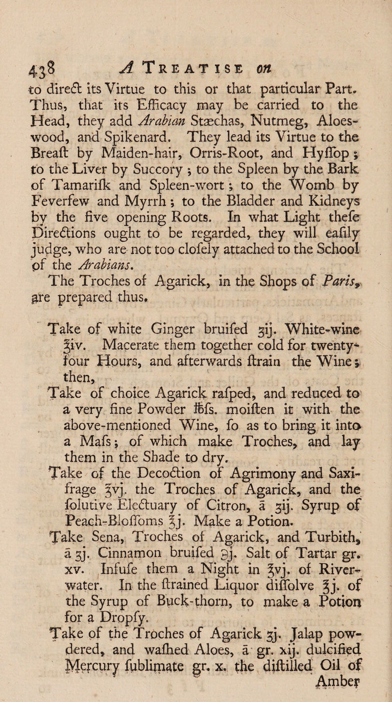 4*8 A T R E A T I S E on to direCt its Virtue to this or that particular Part, Thus, that its Efficacy may be carried to the Head, they add Arabian Staschas, Nutmeg, Aloes- wood, and Spikenard. They lead its Virtue to the Bread: by Maiden-hair, Orris-Root, and Hyfiop ; to the Liver by Succory •, to the Spleen by the Bark of Tamarifk and Spleen-wort; to the Womb by Feverfew and Myrrh; to the Bladder and Kidneys by the five opening Roots. In what Light thefe Directions ought to be regarded, they will eafily judge, who are not too clofely attached to the School pf the Arabians. The Troches of Agarick, in the Shops of Paris9 gre prepared thus. Take of white Ginger bruifed gij. White-wine giv. Macerate them together cold for twenty- four Hours, and afterwards ftrain the Wine j then, Take of choice Agarick rafped, and reduced to a very fine Powder ifcfs. moiften it with the above-mentioned Wine, fo as to bring it into a Mafsj of which make Troches, and lay them in the Shade to dry. Take of the DecoCtion of Agrimony and Saxi¬ frage 3V3. the Troches of Agarick, and the folutive EleCtuary of Citron, a s;ij. Syrup of Peach-Bloffioms jj. Make a Potion, Take Sena, Troches of Agarick, and Turbith, a 3j. Cinnamon bruifed 9j. Salt of Tartar gr. xv. Infufe them a Night in ^vj. of River- water. In the {trained Liquor difiolve §j. of the Syrup of Btick-thorn, to make a Potion for a Dropfy. Take of the Troches of Agarick gj„ Jalap pow¬ dered, and wafhed Aloes, a gr. xij. dulcified JyJqrcyry fublimate gr. x. the diftilled Oil of Amber