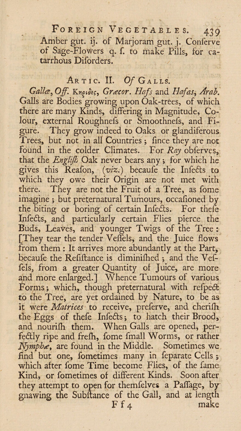 Amber gut. ij. of Marjoram gut. j. Conferve of Sage-Flowers q. f. to make Fills, for ca- tarrhous Diforders. Artic. II. Of Galls. Gallce, Off. Grocer. Hafs and Hafas9 Arab. Galls are Bodies growing upon Oak-trees, of which there are many Kinds, differing in Magnitude, Co¬ lour, external Roughnefs or Smoothnefs, and Fi¬ gure. They grow indeed to Oaks or glandiferous Trees, but not in all Countries ; fmee they are not found in the colder Climates. For Ray obferves, that the Engiifh Oak never bears any •, for which he gives this Reafon, (viz.) becaufe the Infebts to which they owe their Origin are not met with there. They are not the Fruit of a Tree, as fome imagine ; but preternatural Tumours, occafioned by the biting or boring of certain Infebts. For thefe Infebts, and particularly certain Flies pierce the Buds, Leaves, and younger Twigs of the Tree : [They tear the tender Veffels, and the Juice flows from them: It arrives more abundantly at the Part, becaufe the Refiftance is diminifhed *, and the Vef¬ fels, from a greater Quantity of juice, are more and more enlarged.] Whence Tumours of various Forms; which, though preternatural with refpebfe to the Tree, are yet ordained by Nature, to be as it were Matrices to receive, preferve, and cherifh the Eggs of thefe Infebts; to hatch their Brood, and nourifh them. When Galls are opened, per- febtly ripe and freflh, fome fmall Worms, or rather Nymph#, are found in the Middle. Sometimes we find but one, fometimes many in feparate Cells; which after fome Time become Flies, of the famo Kind, or fometimes of different Kinds. Soon after they attempt to open for themfelves a Paffage, by gnawing the Subftance of the Gall, and at length F f 4 make