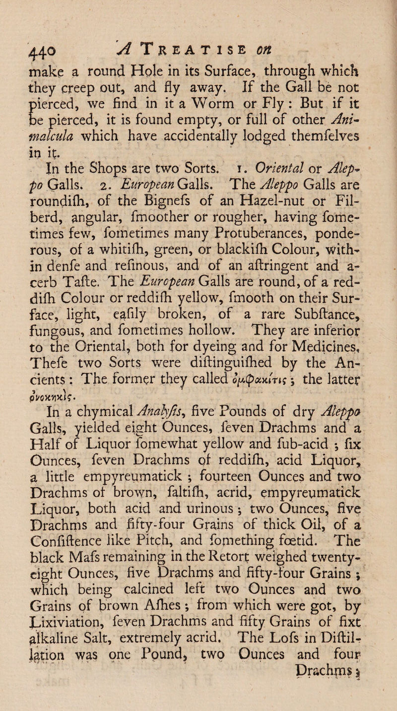 make a round Hole in its Surface, through which they creep out, and fly away. If the Gall be not pierced, we find in it a Worm or Fly : But if it be pierced, it is found empty, or full of other Ant- malcula which have accidentally lodged themfelves in it- In the Shops are two Sorts, i. Oriental or Alep- po (jails. 2. European Galls. The Aleppo Galls are roundifh, of the Bignefs of an Hazel-nut or Fil- berd, angular, fmoother or rougher, having fome- times few, foinetimes many Protuberances, ponde¬ rous, of a whitifh, green, or blackifh Colour, with¬ in denfe and refinous, and of an aflringent and a- cerb Tafte. The European Galls are round, of a red- difli Colour or reddifh yellow, fmooth on their Sur¬ face, light, eafily broken, of a rare Subfiance, fungous, and fometimes hollow. They are inferior to the Oriental, both for dyeing and for Medicines, Thefe two Sorts were diflinguifhed by the An¬ cients : The former they called op(pxAri$; the latter pyowix)?. In a chymical Analyjls, five Pounds of dry Aleppo Galls, yielded eight Ounces, leven Drachms and a Half of Liquor fomewhat yellow and fub-acid *, fix Ounces, feven Drachms of reddifh, acid Liquor, a little empyreumatick *, fourteen Ounces and two Drachms of brown, faltifh, acrid, empyreumatick Liquor, both acid and urinous; two Ounces, five Drachms and fifty-four Grains of thick Oil, of a Confidence like Pitch, and fomething foetid. The black Mafs remaining in the Retort weighed twenty- eight Ounces, five Drachms and fifty-four Grains ; which being calcined left two Ounces and two Grains of brown Afhes ; from which were got, by Lixiviation, feven Drachms and fifty Grains of fixt alkaline Salt, extremely acrid. The Lofs in Diftil- jation was one Pound* two Ounces and four Drachms \