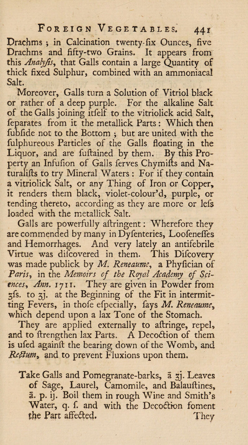 Drachms ; in Calcination twenty-fix Ounces, five Drachms and fifty-two Grains. It appears from this Analyjis, that Galls contain a large Quantity of thick fixed Sulphur, combined with an ammoniacal Salt. Moreover, Galls turn a Solution of Vitriol black or rather of a deep purple. For the alkaline Salt of the Galls joining itfelf to the vitriolick acid Salt, feparates from it the metallick Parts: Which then fubfide not to the Bottom ; but are united with the fulphureous Particles of the Galls floating in the Liquor, and are fuflained by them. By this Pro¬ perty an Infufion of Galls ferves Chymifts and Na- turalifls to try Mineral Waters : For if they contain a vitriolick Salt, or any Thing of Iron or Copper, it renders them black, violet-colour’d, purple, or tending thereto, according as they are more or lefs loaded with the metallick Salt. Galls are powerfully aflringent: Wherefore they are commended by many in Dyfenteries, Loofenefies and Hemorrhages. And very lately an antifebrile Virtue was difcovered in them. This Difcovery was made publick by M. Reneaume, a Phyfician of Paris, in the Memoirs of the Royal Academy of Sci¬ ences, Ann. 1711. They are given in Powder from ^fs. to 5j. at the Beginning of the Fit in intermit¬ ting Fevers, in thofe efpecially, fays M. Reneaume, which depend upon a lax Tone of the Stomach. They are applied externally to aflringe, repel, and to ftrengthen lax Parts. A Decodtion of them is ufed againfl: the bearing down of the Womb, and Return, and to prevent Fluxions upon them. Take Galls and Pomegranate-barks, a f]. Leaves of Sage, Laurel, Camomile, and Balauflines, a. p. ij. Boil them in rough Wine and Smith’s Water, q. f. and with the Decod&amp;on foment the Part affedted. They