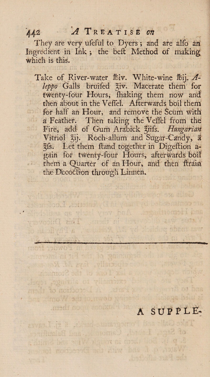 They are very ufeful to Dyers ; and are alfo an Ingredient in Ink ; the belt Method of making which is this. Take of River-water ibiv. White-wine ibij. A- leppo Galls bruifed §iv. Macerate them for twenty-four Hours, fhaking them now and then about in the VefTel. Afterwards boil them for half an Hour, and remove the Scum with a Feather. Then taking the Veffel from the Fire, add of Gum Arabick §iifs. Hungarian Vitriol §ij. Roch-allum and Sugar-Candy, a |fs. Let them Hand together in Digeftion a- gain for twenty-four Hours, afterwards boil them a Quarter of an Hour, and then flraia the Decoction through Limitn. A SUPPLE-