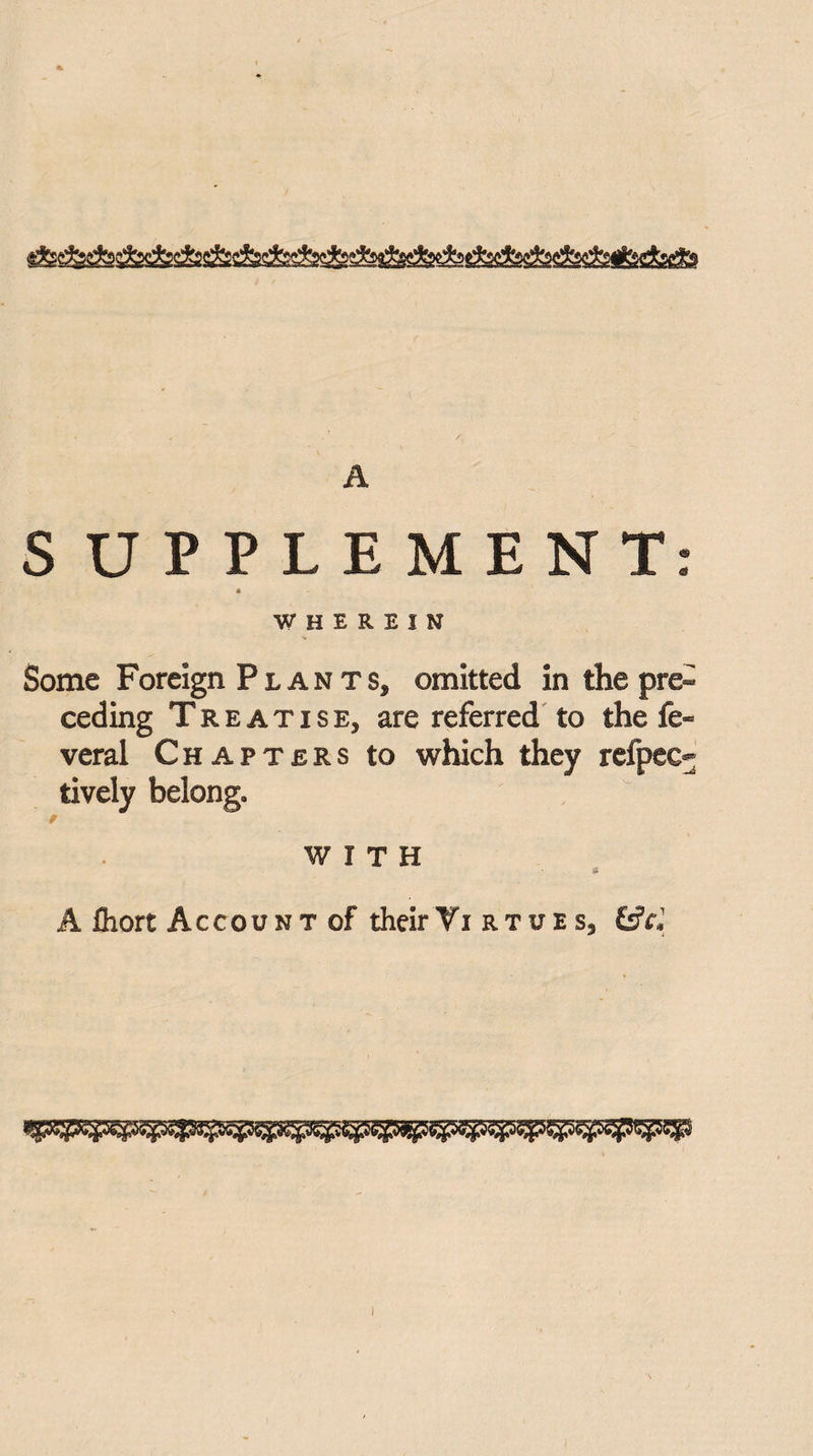 A S UPPLEMENT: a WHEREIN Some Foreign Plan ts, omitted in the pre¬ ceding Treatise, are referred to the fe« veral Chapters to which they refpee- tively belong. WITH A fhort Account of theirTi rtues9 &cl
