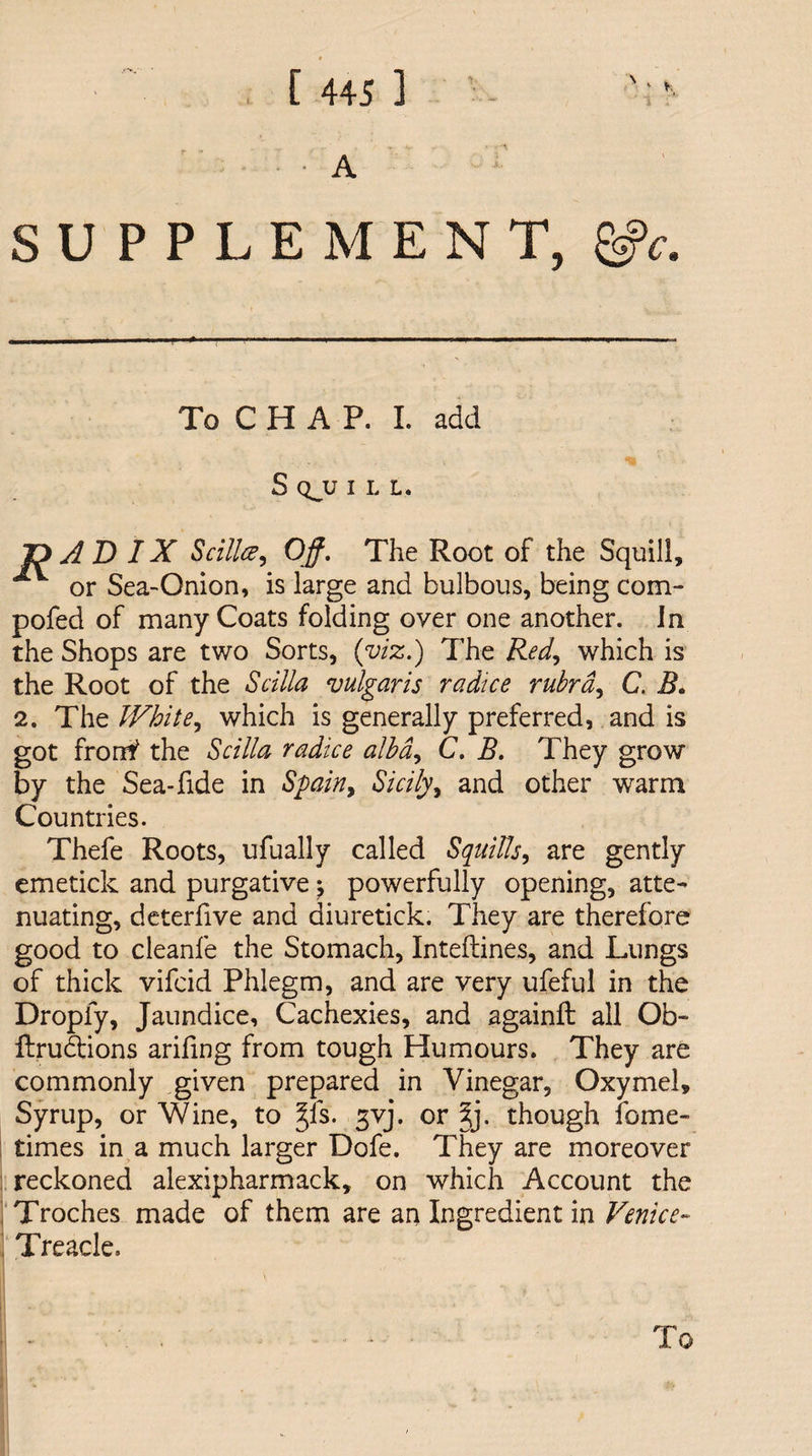 . .. A SUPPLEMENT, To C H A P. I. add S QJJ I L L. Z) AD IX Scillce, Off. The Root of the Squill, A or Sea-Onion, is large and bulbous, being com- pofed of many Coats folding over one another. In the Shops are two Sorts, (viz.) The Red, which is the Root of the S cilia vulgaris r a dice rubra, C. B. 2. The IVhite, which is generally preferred, and is got fronf the Scilia radioe alba, C. B. They grow by the Sea-fide in Spain > Sicily, and other warm Countries. Thefe Roots, ufually called Squills, are gently emetick and purgative ^ powerfully opening, atte¬ nuating, deterfive and diuretick. They are therefore good to cleanfe the Stomach, Inteflines, and Lungs of thick vifcid Phlegm, and are very ufeful in the Dropfy, Jaundice, Cachexies, and againft all Ob- flrubtions arifing from tough Humours. They are commonly given prepared in Vinegar, Oxymel, Syrup, or Wine, to §ls. gvj. or %y though feme- times in a much larger Dofe. They are moreover reckoned alexipharmack, on which Account the Troches made of them are an Ingredient in Venice- ' Treacle.