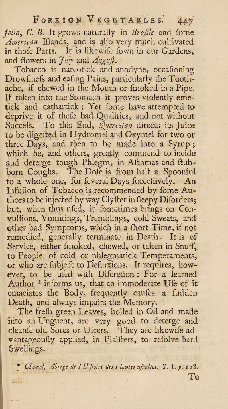 folia, C. B. It grows naturally in Brafile and fome American Elands, and is alio very much cultivated in thofe Parts. It is like wife Town in our Gardens, and flowers in July and Augufi. Tobacco is narcotick and anodyne, occafioning Drowflnefs and eafing Pains, particularly the Tooth¬ ache, if chewed in the Mouth or fmoked in a Pipe. If taken into the Stomach it proves violently erne- tick and cathartick: Yet fome have attempted to deprive it of thefe bad Qualities, and not without Succefs. To this End, Skier cet an diredls its Juice to be digefted in Hydromel and Oxymel for two or three Days, and then to be made into a Syrup ; which he, and others, greatly commend to incide and deterge tough Phlegm, in Afthmas and flub- born Coughs. The Dofe is from hall a Spoonful to a whole one, for feveral Days fucceflively. An Infuflon of Tobacco is recommended by fome Au¬ thors to be injected by way Clyfter in fleepy Diforders* but, when thus ufed, it fome times brings on Con- vulflons, Vomitings, Tremblings, cold Sweats, and other bad Symptoms, which in a fhort Time, if not remedied, generally terminate in Death. It is of Service, either fmoked, chewed, or taken in Snuff, to People of cold or phlegmatick Temperaments, or who are fubjedt to Defluxions. It requires, how¬ ever, to be ufed with Difcretion : For a learned Author * informs us, that an immoderate Ufe of it emaciates the Body, frequently caufes a fudden Death, and always impairs the Memory. The frefh green Leaves, boiled in Oil and made into an Unguent, are very good to deterge and cleanfe old Sores or Ulcers. They are likewife ad- vantageoufly applied, in Plaifters, to refolve hard Swellings. * Chows!, Ahrtge de I'II.flaire det Plantes ufuelles. T. I. p. 12S.- Tc