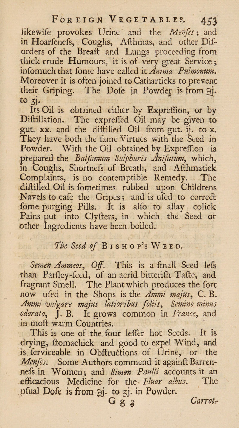 like wife provokes Urine and the Menfes; and in Hoarfenefs, Coughs, Afthmas, and other Dif- orders of the Brcaft and Lungs proceeding from thick crude Humours, it is of very great Service; infomuch that fome have called it Anima Puimonum. Moreover it is often joined to Catharticks to prevent their Griping. The Dofe in Powder is from 3j. t0 Si¬ lts Oil is obtained either by Expreflion, or by Diftillation. The expreftfed Oil may be given to gut. xx. and the diftilled Oil from gut. ij. to x. They have both the fame Virtues with the Seed in Powder. With the Oil obtained by Expreftion is prepared the Balfamum Sulphuris Anifatum, which, in Coughs, Shortnefs of Breath, and Afthmatick Complaints, is no contemptible Remedy. The diftilled Oil is fometimes rubbed upon Childrens Navels to eafe the Gripes; and is ufed to corned: fome purging Pills, It is alfo to allay colick Pains put into Clyfters, in which the Seed or other Ingredients have been boiled. The Seed of Bishop’s Weed, Semen Ammeos, Off. This is a fmall Seed lefs than Parftey-feed, of an acrid bitterifh Tafte, and fragrant Smell. The Plant which produces the fort now ufed in the Shops is the Ammi majus, C. B. Ammi vulgare majus latiorihus foliis> Semine minus odorato, J. B. It grows common in France, and in moft warm Countries. This is one of the four lefler hot Seeds. It is drying, ftomachick and good to expel Wind, and is ferviceable in Obftrudions of Urine, or the Menfes. Some Authors commend it again ft Barren- nefs in Women*, and Simon Paulli accounts it an efficacious Medicine for the Fluor albus. The ufual Dofe is from 3j. to 3j. in Powder. G g 8 Carrol-