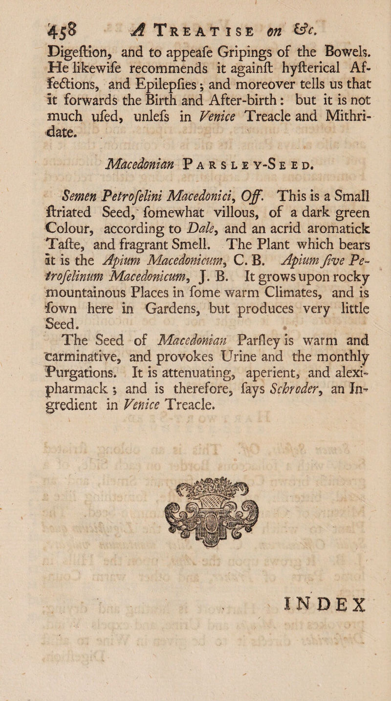 4§$ ^Treatise on Esfa Digeftion, and to appeafe Gripings of the Bowels. He likewife recommends it againft hyfterical Af¬ fections, and Epilepfies; and moreover tells us that it forwards the Birth and After-birth: but it is not much ufed, unlefs in Venice Treacle and Mithri- date. Macedonian Parsle y-S e e d. Semen Petrofelini Macedonia, Off\ This is a Small flriated Seed, fomewhat villous, of a dark green Colour, according to Dale, and an acrid aromatick Tafte, and fragrant Smell. The Plant which bears it is the Apium Macedonicum, C. B. Apiam five Pe- trofelinum Macedonicum, J. B. It grows upon rocky mountainous Places in fome warm Climates, and is fown here in Gardens, but produces very little Seed. The Seed of Macedonian Parfley is warm and carminative, and provokes Urine and the monthly Purgations. It is attenuating, aperient, and alexi- pharmack ; and is therefore, fays Schroder, an In¬ gredient in Venice Treacle. INDEX
