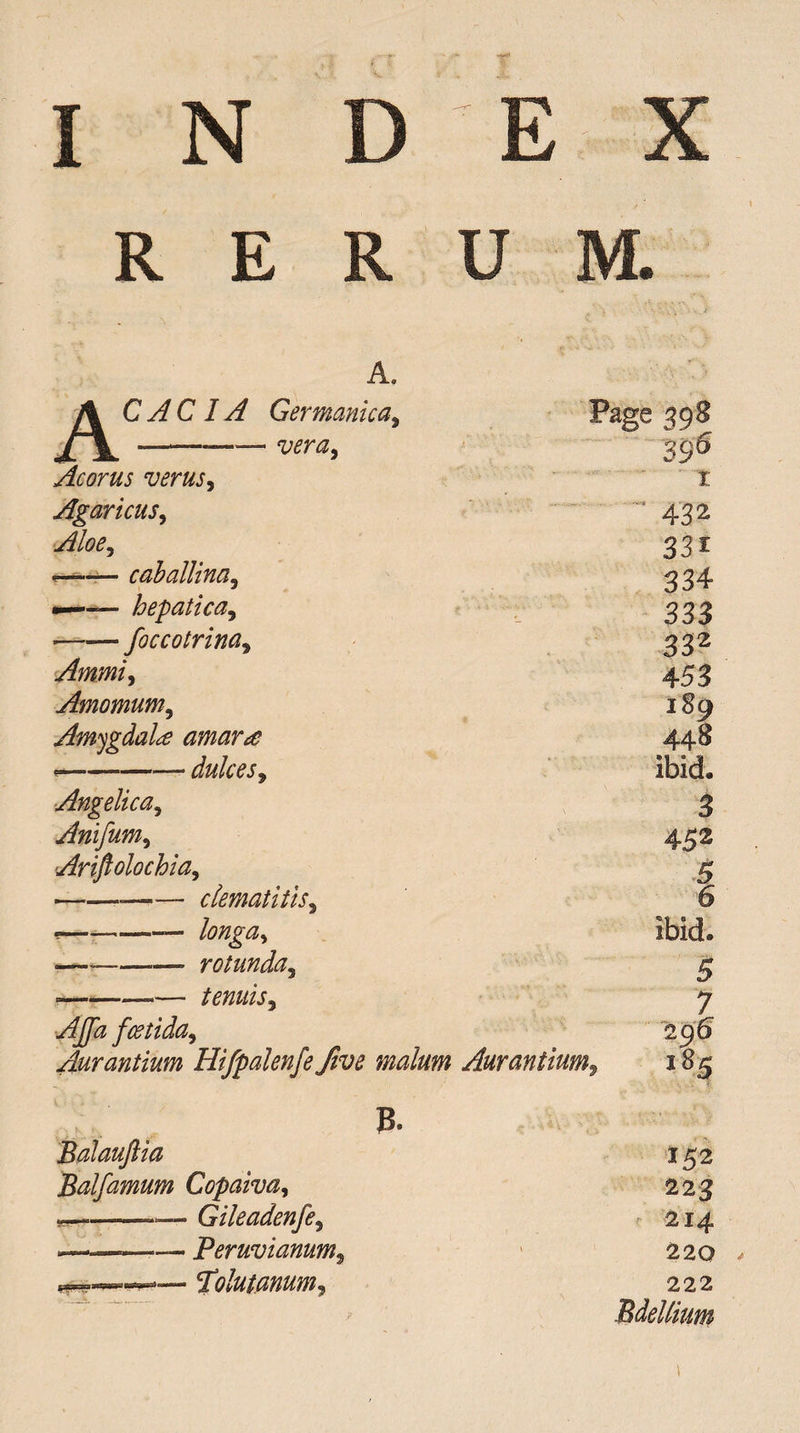 R E R U M. A. A C AC IA Germanica9 vera, Page 398 39® Acorus verus, I Agaricus, '* 432 Aloey 33i — caballina5 334 —— hepatica, 333 --foccotrina9 332 Ammi) 453 Amomum, 189 Amygdala amar£ 448 *-- dulces, ibid. Angelica, 3 Anifum, 452 Ariftolochia, 5 •——-clematitis, 6 *-— longa^ ibid. ■———— rotunda, 5 ■-*— tenuis^ 7 Affa fcetida9 296 Aurantium Hifpalenfe five malum Aurantium, 185 B. Balauftia 152 Balfamum Copaiva, 223 *-—— Gileadenfe, 214 -——-Peruvianum, 22 Q . folutanum, 222 Bdellium