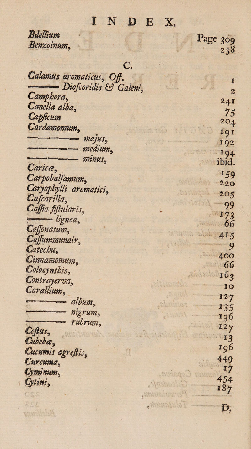 'Bdellium Benzoinum, C. Calamus aromaticus, 0/. Diofcoridis &amp; Galenic Camphora9 Canella alha9 Capficum Cardamomum9 •—— majus9 -. —»— medium, —————— minus^ Caricce, Carpohalfamum3 Caryophylli aromatici9 Cafcar ilia ^ Caffia fiftularis, lignea^ ; Caffonasum9 Cajfummunairs Catechu, Cinnamomum, Colocynthis, Contrayerva9 Cor allium^ * - ■ ~ alburn^ njgrUm9 * --—- rubrum9 Cofiusj Cubebcs^ Cucumis agreftis9 Curcuma, Cyminum, Cy tini^ Page 309 238 2 241 75 204 19 r 192 794 ibid. J59 220 205 99 *73 66 4i5 9 400 66 163 10 12 7 *35 136 12 7 15 196 449 1; 454 187