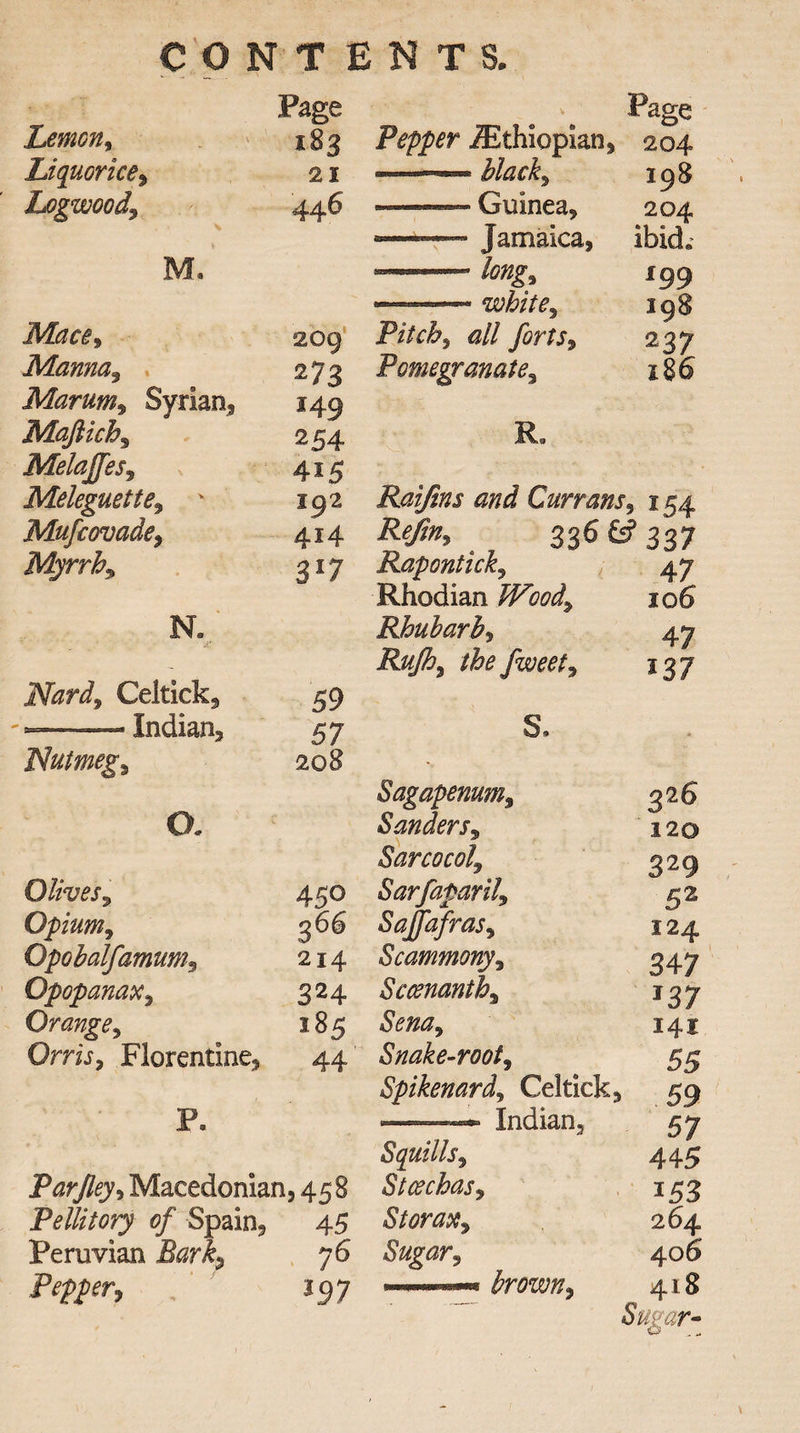 CONTENTS. Page \ Page Lemon, 183 Pepper ./Ethiopian, 204 Liquorice, 21 —— black9 198 Logwood\ 446 «— Guinea, 204 —Jamaica, ibid* M. 199 —-white9 198 Mace9 209 Pitchy all forts, 237 Manna3 273 Pomegranate9 186 Marum, Syrian, 149 Maftichs 254 R. MelaJJeSy 415 Meleguette9 192 Raijins and Currans '» J54 Mufcovade9 414 Refin, 336 & 337 Myrrh9 3*7 Raponticky 47 Rhodian Woody 106 N. Rhubarb^ 47 - Rufh9 the fweet9 *37 Nard9 Celtick, 59 *—■ — Indian, 57 s. Nutmegs *, Sagapenum9 3s6 o. Sanders^ 120 Sarcocol, 329 Olives, 450 Sarfaparily 52 Opium 9 366 Saffafrasy 124 Opobalfamum9 214 Scammony9 347 Opopanax9 324 Sccenanthy *37 Orange, 185 Sena9 141 Orris, Florentine, 44 Snake-root9 55 Spikenard^ Cel tick. 59 P* ——— Indian, 57 Squills 9 445 Par [leys Macedonian, 458 Stcechas9 i53 Pellitory of Spain, 45 Storax9 264 Peruvian Ikrl, 76 Sugar9 406 JP S'pPCTy l97 418