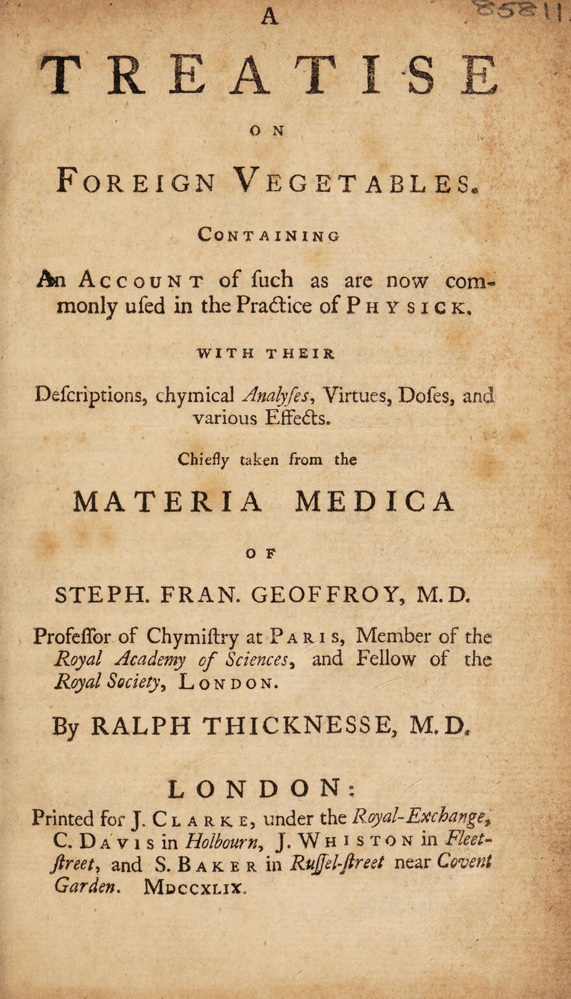 O N Foreign Vegetables. Containing An Acc o u n t of fuch as are now com* monly ufed in the Practice of P h Y sick, WITH THEIR DefcriptionSj chymical Analyfes, Virtues3 Dofes, and various Effects. Chiefly taken from the MATERIA MEDICA O F STEPH. FRAN. GEOFFROY, M.D. ProfeiTor of Chymiftry at Paris, Member of the Royal Academy of Sciences, and Fellow of the Royal Society, London. By RALPH THICKNESSE, M.D, LONDON: Printed for J. C l a r k; e, under the Royal-Exchange, C. Da v 1 s in Holbourn, J. Wh i s to n in Fleet- ftreety and S. B a k e r in Ruffe l-ffreet near Covent Garden. Mdccxlix.