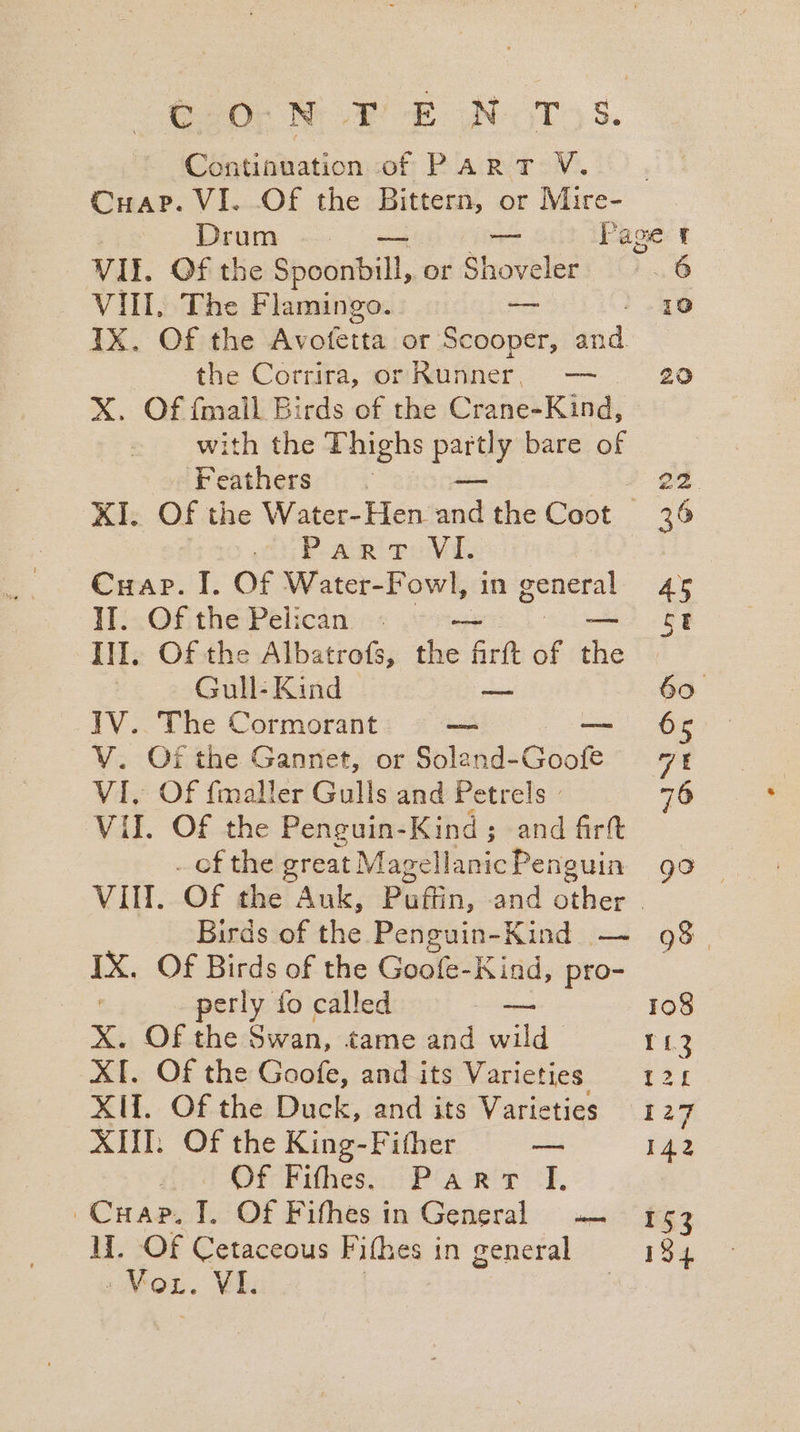 C20; NF -E N-T 8. Continuation of ParRT VV. . CHap. VI. Of the Bittern, or Mire- Drum — Page t VU. Of the Spocihall, or Shoveler i ..6 Vill. The Flamingo. —_ 10 IX. Of the Avotetta or Scooper, aod the Corrira, or Runner, — 20 X. Of {mall Birds of the Crane-Kind, with the Thighs pay bare of Feathers . 22 KI. Of the Water-Hen. nt the Cabot 36 PAR Pe Vi, PAP phe Cuap. I. Of Water-Fowl, in ea 45 llc Of. the Pelican: «: vom St Ill, Of the Albatrofs, the Artt of he Gull- Kind ie 60 IV. The Cormorant — —— ' 66 V. Of the Gannet, or Soland-Goofe 7: VI, Of fmaller Gulls and Petrels » 76 VII. Of the Penguin-Kind; and firtt _ ofthe great MagellanicPenguin go VII. Of the Auk, Puffin, and other | Birds of the Penguin-Kind — 98. IX. Of Birds of the Goofe-Kind, pro- perly fo called — 108 X. OF the Swan, tame and wild 113 XI. Of the Goofe, and its Varieties 120 XIf. Of the Duck, and its Varieties 127 XIII; Of the King-Fither — 142 / Of Fithes.. (Part ‘1, ~Cuap. I. Of Fifhes in General — 153 II. Of Cetaceous Fifhes in general 194 pWOL. VI. |