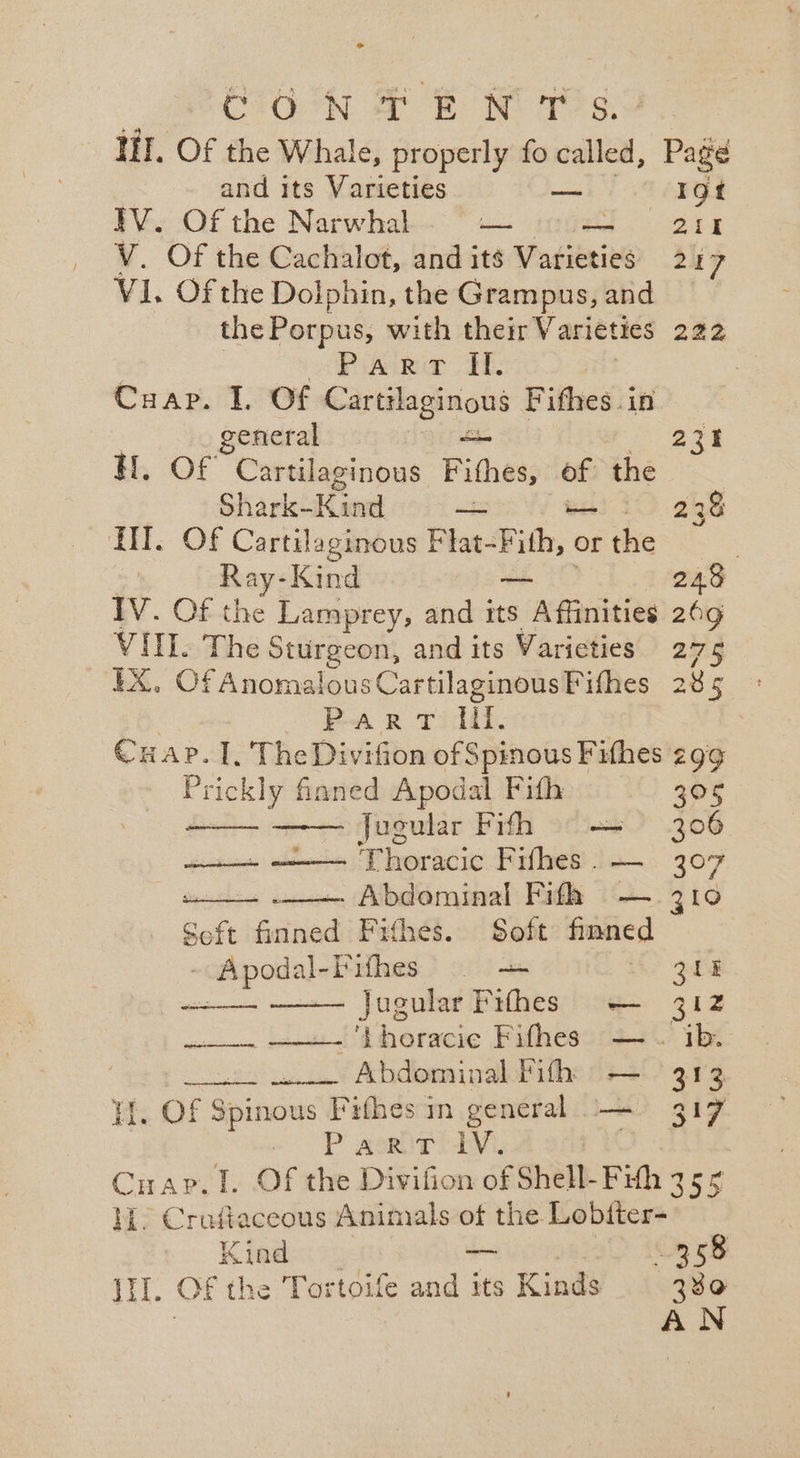 &gt; CHOON SF BR NM 2s, HI. Of the Whale, properly fo called, , Page and its Varieties — Igt ~ Of the Narwhal aos Bl SN 8 Of the Cachalot, and its Varieties 2 17 ti. Of the Dolphin, the Grampus, and the Porpus, with their Varieties 28% 3 Pi kemo dE, Cuap. I. Of Cart? ilaginous Fifhes .in general — 231 H. Of Cartilaginous Fithes, . the Shark-Kind —~ 238 HI. Of Cartilaginous Biae-Fith, of or thie | Ray- -Kind von 245 IV. Of the Lamprey, and its Affinities 269 VIII. The Sturgeon, and its Varieties 275 EX. Of Anomalous CartilaginousPifhes 285 - Par vd. Cuap. I, TheDivifion of Spinous Fifhes 299 Prickly fianed Apodal Fith 305 jugular Fifh = — 306 . a Thoracic Fifhes . — 307 , Abdominal Fifh — 310 Seft fiend Fithes. Soft finned (MEIN eo meee ~ Apodal- Pifhes 0 i! ould —— Jugular Pithes — 312 win ictmuita! dheracie Fifhes2c+\ ibe i Pohenen a Abdominal Pith — 313 iH. Of Spinows Fifhes in general — 317 a Paola, Cuap. I. Of the Divifion of Shell- Fith 355 ML. Crafiaceous Animals of the Lobfter- Kind — 358 iil. OF the Tortoife and its Kinds 380