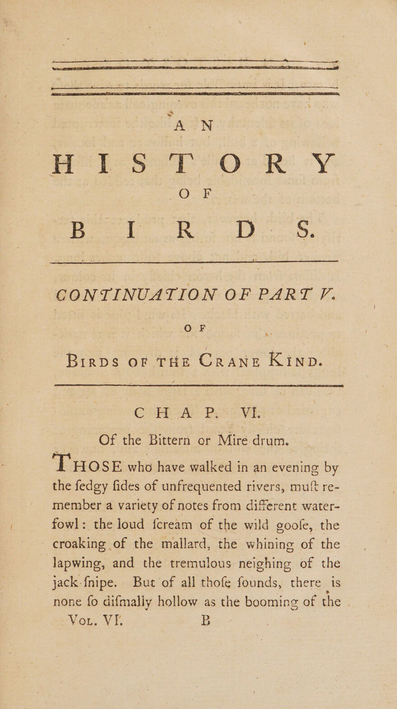 CONTINUATION OF PART FP. OF. 4° Brraps or THE CRANE KIND. Chee Poo VE Of the Bittern or Mire drum. ‘THOSE who have walked in an evening by the fedgy fides of unfrequented rivers, muft re- member a variety of notes from diferent water- fowl: the loud fcream of the wild goofe, the - croaking of the mallard, the whining of the lapwing, and the tremulous neighing of the jack fnipe. Bue of all thofe founds, there is none fo difmally hollow as the booming of the | Vou, VI. B