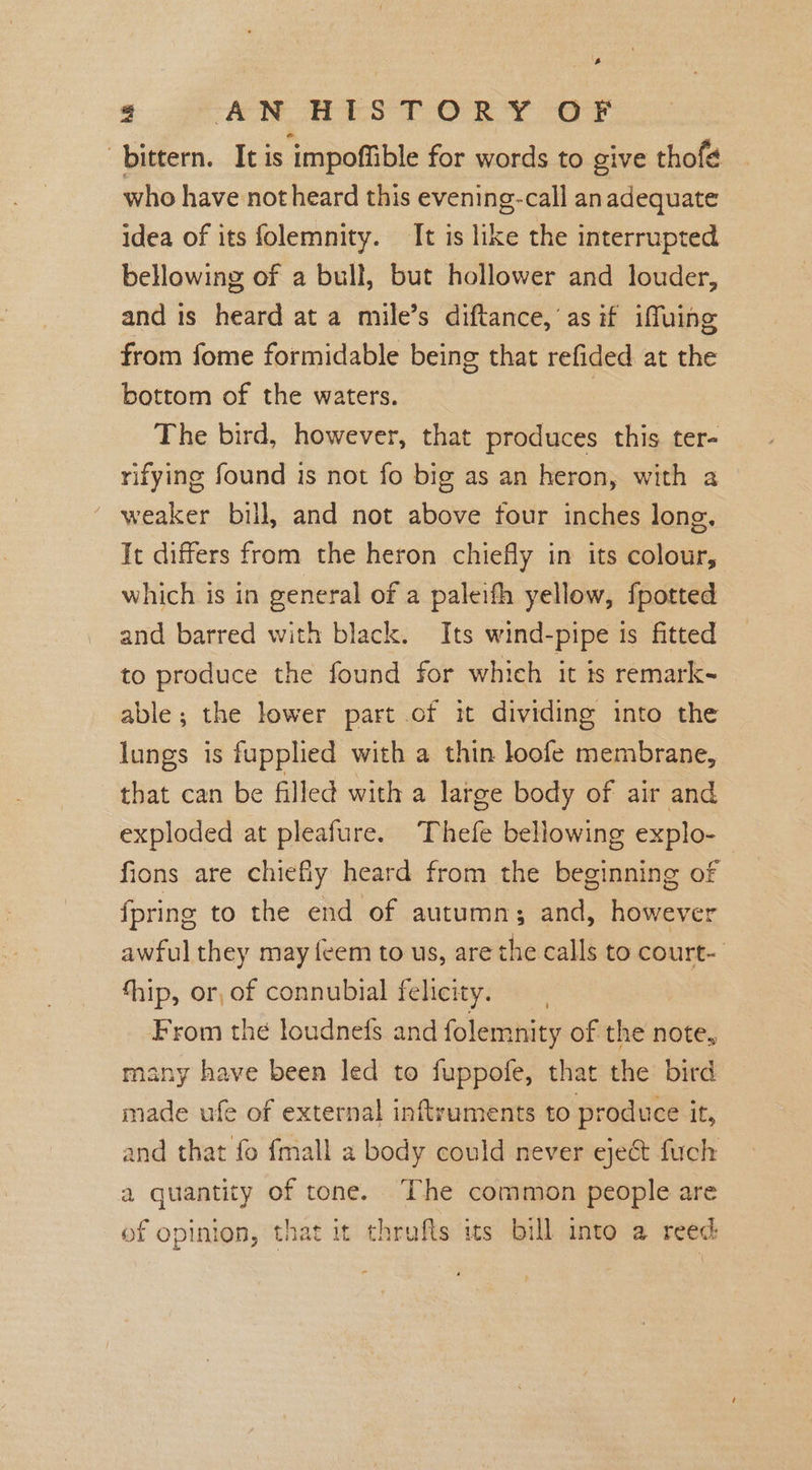 8 Ae ATS TORY err bittern. It is impoffible for words to give thofé who have not heard this evening-call an adequate idea of its folemnity. It is like the interrupted bellowing of a bull, but hollower and louder, and is heard at a mile’s diftance, as if iffuing from fome formidable being that refided at the bottom of the waters. 3 The bird, however, that produces this ter- rifying found is not fo big as an heron, with a ’ weaker bill, and not above four inches long, It differs from the heron chiefly in its colour, which is in general of a paleifh yellow, fpotted and barred with black. Its wind-pipe is fitted to produce the found for which it is remark- able; the lower part of it dividing into the lungs is fupplied with a thin loofe membrane, that can be filled with a large body of air and exploded at pleafure. Thefe bellowing explo-_ fions are chiefly heard from the beginning of {pring to the end of autumn; and, however awful they may feem to us, are the calls to court- thip, or, of connubial felicity. From the loudnefs and folemnity of the note, many have been led to fuppofe, that the bird made ufe of external inftruments to produce it, and that fo {mall a body could never eject fuch a quantity of tone. ‘The common people are of opinion, that it thrufts its bill into a reed