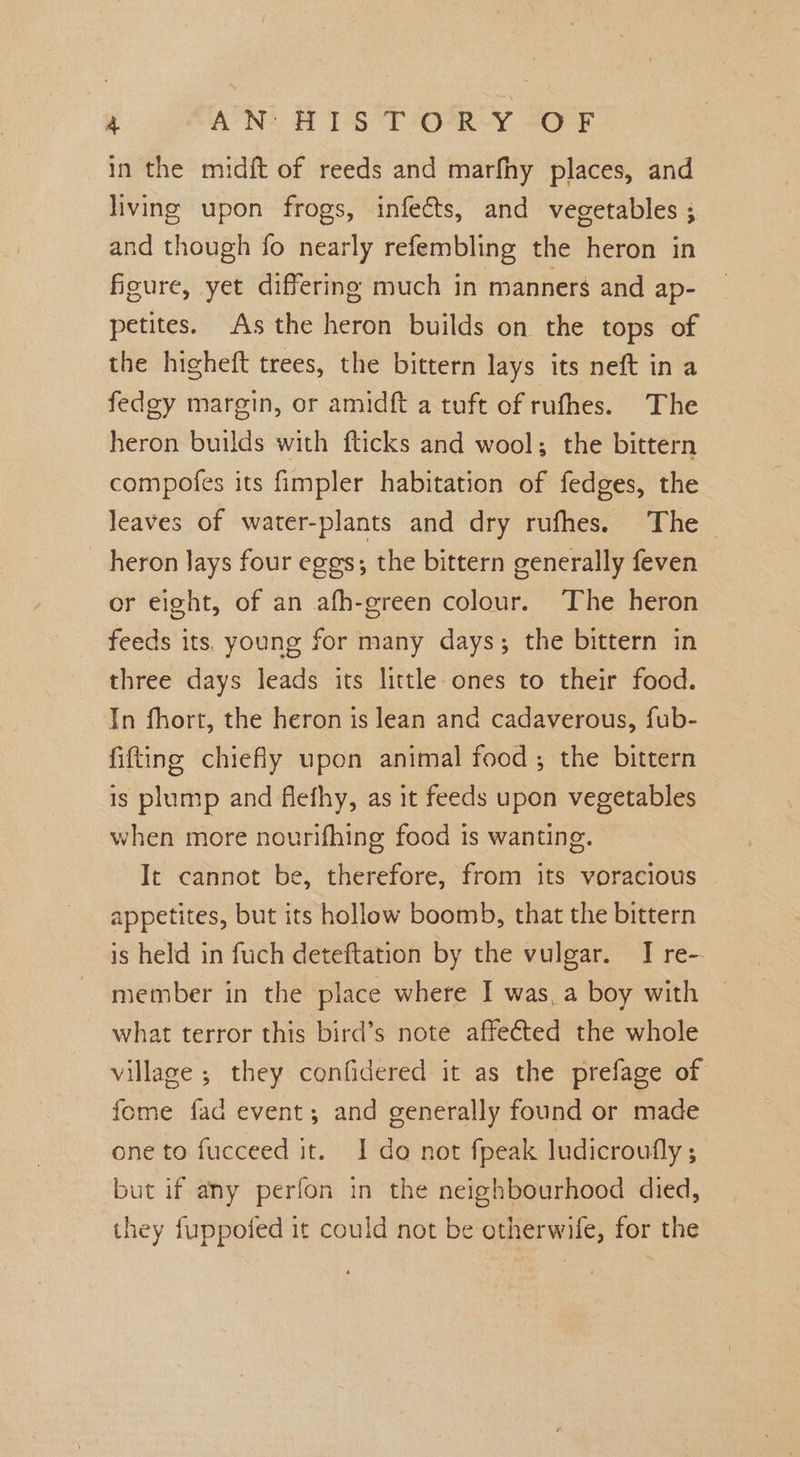 ¥ AN! 816 T OoRY Jor in the midft of reeds and marfhy places, and living upon frogs, infects, and vegetables ; and though fo nearly refembling the heron in ficure, yet differing much in manners and ap- petites. As the heron builds on the tops of the higheft trees, the bittern lays its neft in a fedgy margin, or amidft a tuft of rufhes. The heron builds with fticks and wool; the bittern compofes its fimpler habitation of fedges, the leaves of water-plants and dry rufhes. The _ heron Jays four eggs; the bittern generally feven cr eight, of an ath-green colour. The heron feeds its. young for many days; the bittern in three days leads its little ones to their food. In fhort, the heron is lean and cadaverous, fub- fitting chiefly upon animal food; the bittern is plump and flefhy, as it feeds upon vegetables when more nourifhing food is wanting. It cannot be, therefore, from its voracious appetites, but its hollow boomb, that the bittern is held in fuch deteftation by the vulgar. I re- member in the place where I was_a boy with — what terror this bird’s note affected the whole village ; they confidered it as the prefage of fome fad event; and generally found or made one to fucceed it. I do not fpeak ludicroufly ; but if any perfon in the neighbourhood died, they fuppofed it could not be otherwife, for the