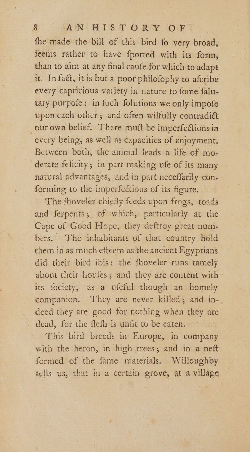 . fhe made the bill of this bird fo very broad, feems rather to have fported with its form, than to aim at any final caufe for which to adapt it. In faét, it is but a poor philofophy to afcribe every Capricious variety in nature to fome falu- tary purpofe: in fuch folutions we only impofe upon each other; and often wilfully contradict every being, as well as capacities of enjoyment. Between both, the animal leads a life of mo- natural advantages, and in part neceffarily con- forming to the imperfections of its figure. — The fhoveler chiefly feeds upon frogs, toads and ferpents; of which, particularly at the Cape of Good Hope, they deftroy great num- bers. The inhabitants of that country hold them in as much efteem as the ancient Egyptians © did their bird ibis: the fhoveler runs tamely about their houjes; and they are content with - its fociety, as a ufeful though an homely companion. They are never killed; and in-, deed they are good for nothing when they are dead, for the fleth is unfit to be eaten. ‘This bird breeds in Europe, in company with the heron, in high trees; and in a neft formed of the fame materials. . Willoughby tells us, that in a certain grove, at a village N