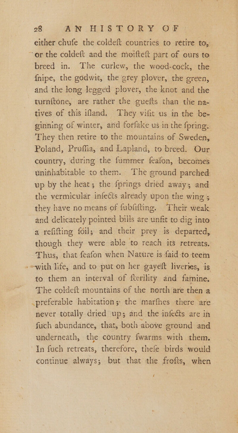 either chufe the coldeft countries to retire to, ~or the coldeft and the moifteft part of ours to breed in. The curlew, the woed-cock, the {nipe, the godwit, the grey plover, the green, and the long legged plover, the knot and the turnftone, are rather the guefts than the na- tives of this iland, They vifit us in the be- ginning of winter, and forfake us in the fpring. They then retire to the mountains of Sweden, Poland, Pruffia, and Lapland, to breed. Our country, during the fummer feafon, becomes uninhabitable to them. The ground parched up by the heat; the iprings dried away; and the vermicular infects already upon the wing 3 they have no means of fubfifting. Their weak and delicately pointed bills are unfit to dig into a refifting foil, and their prey is departed, though they were able to reach its retreats. Thus, that feafon when Nature is faid to teem «swith life, and to put on her gayeft liveries, is to them an interval of fterility and famine. The coldeft mountains of the nerth are then a preferable habitations: the marfhes there are never totally dried up; and the infects are in fach abundance, that, both above ground and underneath, the country fwarms with them. In fuch retreats, therefore, thefe birds would continue always; but that the frofts, when i