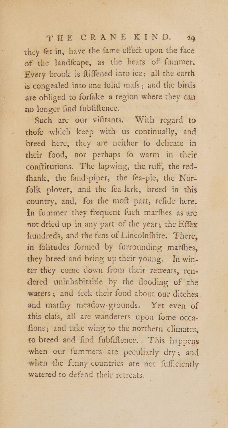 they fet in, have the fame effect upon the face of the landfeape, as the heats of fummer, Every brook is ftiffened into ice; all the earth is congealed into one folid mafs; and the birds are obliged to forfake a region where they can no longer find fubfittence. Such are our vifitants. With regard to thofe which keep with us continually, and breed here, they are neither fo delicate in their food, nor perhaps fo warm in their conftitutions. The lapwing, the ruff, the red- fhank, the fand-piper, the fea-pie, the Nor- folk plover, and the fea-lark, breed in this country, and, for the moft part, refide here. In fummer they frequent fuch marfhes as are not dried up in any part of the year; the Effex hundreds, and the fens of Lincolnfhire. There, in folitudes formed by furroundine marthes, they breed and bring up their young. In win- ter they come down from’ their retreats, ren- dered uninhabitable by the flooding of the waters; and feek their food about our ditches and marfhy meadow-grounds. Yet even of this clafs, all are wanderers upon fome occa- fions; and take wing to the northern climates, to breed and find fubfiftence.. This happens when our fummers/are peculiarly dry; and when the fenny countries are not fufficiently watered to defend their retreats. |