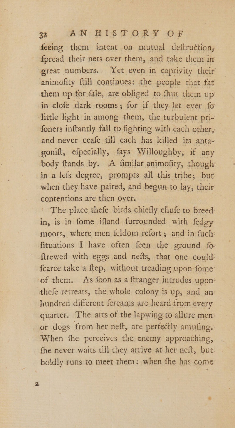 feeing them intent on mutual deftruétion, fpread their nets over them, and take them in great numbers. Yet even in captivity their animofity fill continues: the people that fat’ them up for fale, are obliged to fhut them up in clofe dark rooms; for if they let ever fo Hittle light in among them, the turbulent pri- foners inftantly fall to fighting with each other, and never ceafe till each has killed its anta- gonift, efpecially, fays Willoughby, if any | body ftands by. A fimilar animofity, though in a lefs. degree, prompts all this tribe; but when they have paired, and begun to lay, their contentions are then over. The place thefe birds chiefly chufe to breed in, is in fome ifland furrounded with fedgy moors, where men feldom refort;. and in fuch: fituations I have often feen the ground fo: ftrewed with eggs and nefts, that one could: fcarce take a ftep, without treading upon fome’ of them. As foon as a ftranger intrudes upon: thefe retreats, the whole colony is up, and an: hundred different {creams are heard from every quarter. The arts of the lapwing:to allure men: or dogs from her neft, are perfectly amufing.- When fhe perceives the enemy. approaching, fhe never waits till they arrive at her neft, but: boldly runs to meet them: when fhe has come 2