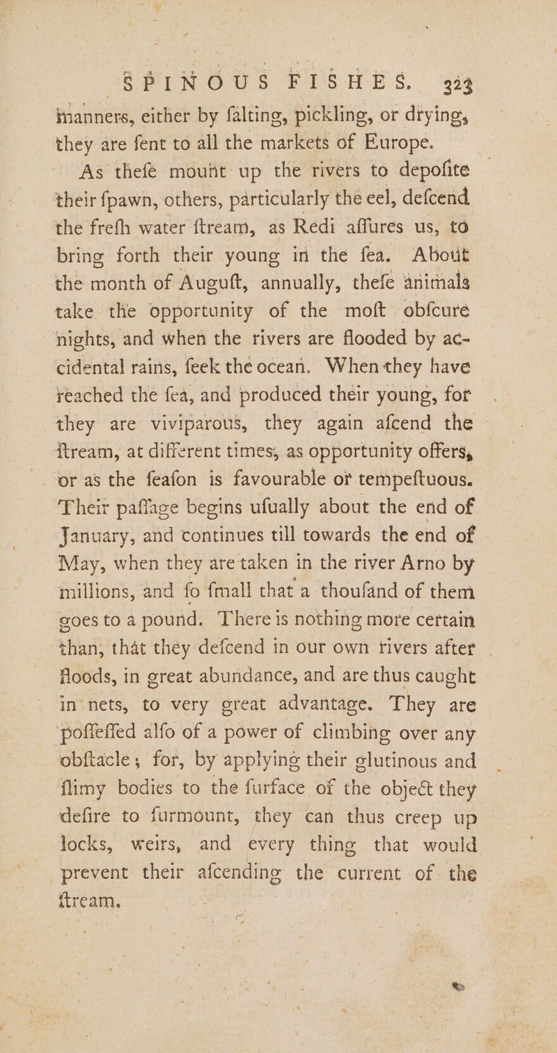 SPINOUS FISHES, 333 manners, either by falting, pickling, or drying, they are fent to all the markets of Europe. As thefé mouht up the rivers to depofite their fpawn, others, particularly the eel, defcend the frefh water ftream, as Redi affures us, td bring forth their young in the fea. Abotit the nihil of Auguft, annually, thefe animals take the opportunity of the moft obfcure nights, and when the rivers are flooded by ac- cidental rains, feek the ocean. When they have reached the fea, and produced their young, for they are viviparous, they again afcend the itream, at different times, as opportunity offers, or as the feafon is favourable or tempeftuous. Their paffage begins ufually about the end of January, and continues till towards the end of May, when they are taken in the river Arno by millions, and fo fmall that a thoufand of them goes toa pound. There is nothing more certain ‘than, that they defcend in our own rivers after | floods, in great abundance, and are thus caught in nets, to very great advantage. They are poffefied alfo of a power of climbing over any obftacle; for, by applying their glutinous and flimy bodies to the furface of the object they defire to furmount, they can thus creep up locks, weirs, and every thing that would prevent their afcending the current of the ftream.