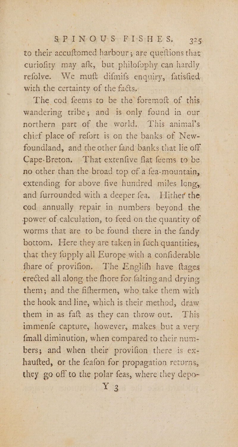 | SPIN GUS FISHES, 425 to their accuftomed harbour; are queftions that; curiofity may afk, but philofophy can hardly refolve. We mutt difmifs enquiry, fatished with the certainty of the facts. The cod feems to be the foremoft of this. wandering tribe; and is only found in our northern part of the world. This animal’s chief place of refort is on the banks of New- foundland, and the other fand banks that lie off Cape-Breton. That extenfive flat feems. to be no other than the broad top cf a fea-mountain, extending for above five hundred miles lcng, and furrounded with a deeper fea. Hither the cod annually repair in numbers beyond. the power of, calculation, to feed on the quantity of worms that are to be found there in the fandy bottom. Here they are taken in fuch quantities, that they fupply all Europe with a confiderable fhare of provifion. The Englith have ftages erected all alone the fhore for falting and drying them; and the fifhermen, who take them with the hook and line, which is their method, draw them in as faft as they can throw out. This immente capture, however, makes but a very {mall diminution, when compared to their num- bers; and when their provifion there is ex- hautted, or the feafon for propagation returns, they go off to the polar feas, where they depo- X 3