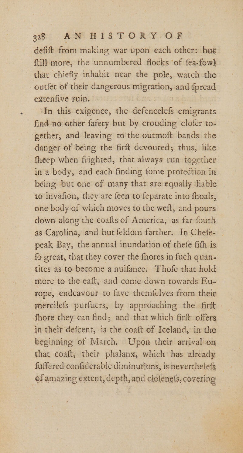 defift from making war upon each other: but fill more, the unnumbered flocks ‘of fea-fowl that chiefly inhabit near the pole, watch the -—outfet of their dangerous panranon and fpread extenfive ruin. : ‘In this ‘exigence, ti rarer? emigrants find ‘no other fafety but by crouding clofer to- gether, and leaving tothe outmoft bands the danger of being the firft devoured; thus, like fheep when frighted, that always run together in a body, 2nd each finding fome protection in béing but one of many that are equally able to invafion, they are feen to feparate into fhoals, one body of which moves to the weft, and pours down along the coafts of America, as far fouth as Carolina, and but feldom farther. In Chefe- peak Bay, the annual inundation of thefe fith is fo great, that they cover the fhores in fuch quan- tites as to become a nuifance. Thofe that hold more to the eaft, and come down towards Eu- rope, endeavour to fave themfelves from their mercilefs purfuers, by approaching the. firft » fhore they can find; and that which firft offers in their defcent, is the coaft of Iceland, in the beginning of March. Upon their arrival-on that coaft, their phalanx, which has already fuffered confiderable diminutions, is neverthelefs of amazing extent, depth, and clofenefs, covering