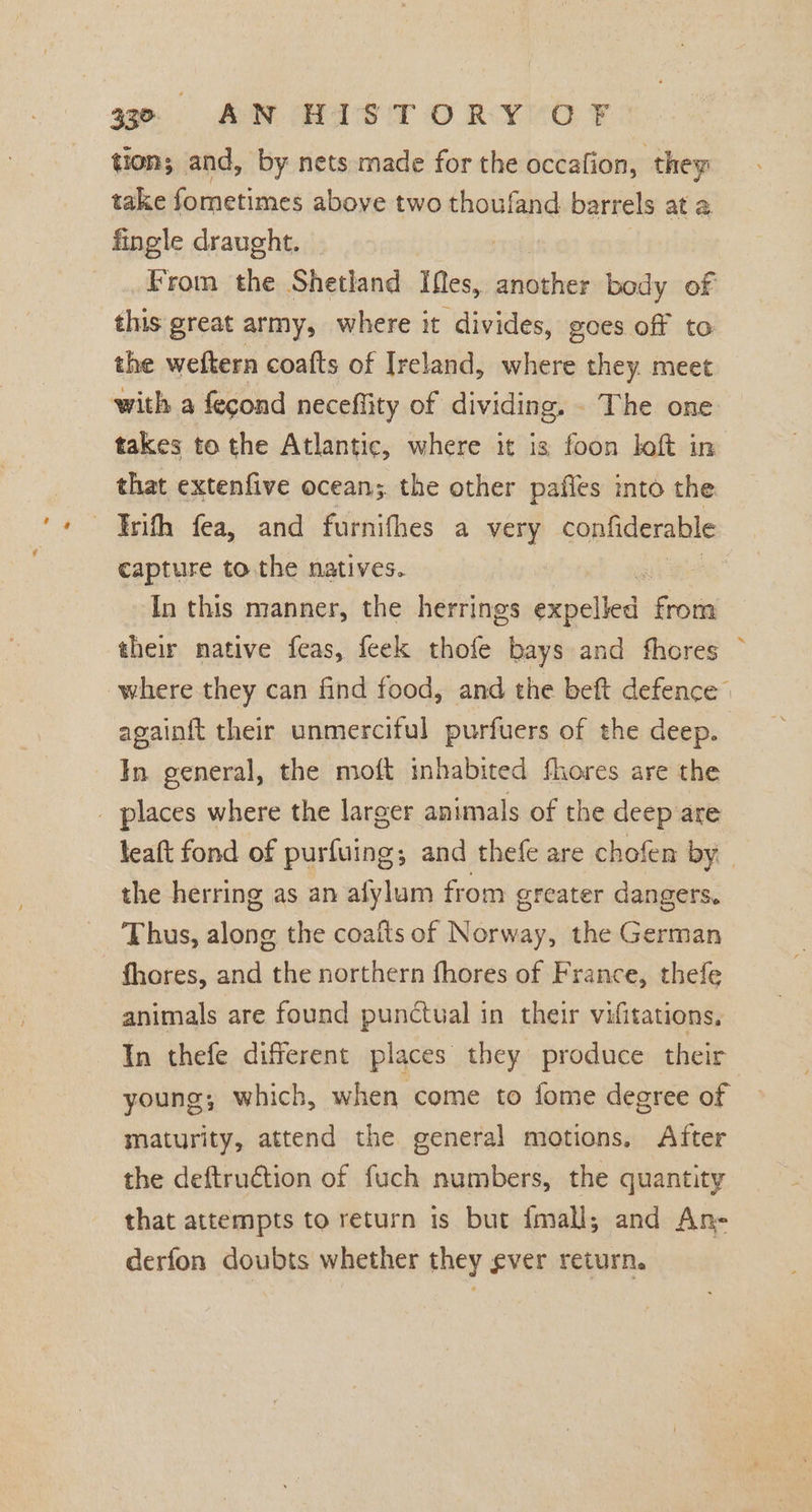 tion; and, by nets made for the occafion, , they take fometimes above two thoufand barrels at a fingle draught. From the Shetland ies, another body of this great army, where it divides, goes off to the weftern coafts of Ireland, where they. meet with a fecond neceffity of dividing, . The one takes to the Atlantic, where it is foon loft in that extenfive ocean; the other pafles into the ~‘Irith fea, and furnifhes a very confiderable capture to the natives. : In this manner, the herrings ixpelled from their native feas, {eek thofe bays and fhores ~ where they can find food, and the beft defence” againft their unmerciful purfuers of the deep. In general, the moft inhabited fhores are the _ places where the larger animals of the deep are leaft fond of purfuing; and thefe are chofen by. the herring as an afylum from greater dangers, Thus, along the coafts of Norway, the German fhores, and the northern fhores of France, thefe animals are found punctual in their vifitations, In thefe different places they produce their young; which, when come to fome degree of maturity, attend the general motions. After the deftruction of fuch numbers, the quantity that attempts to return is but {mall,; and An- derfon doubts whether they ever return.