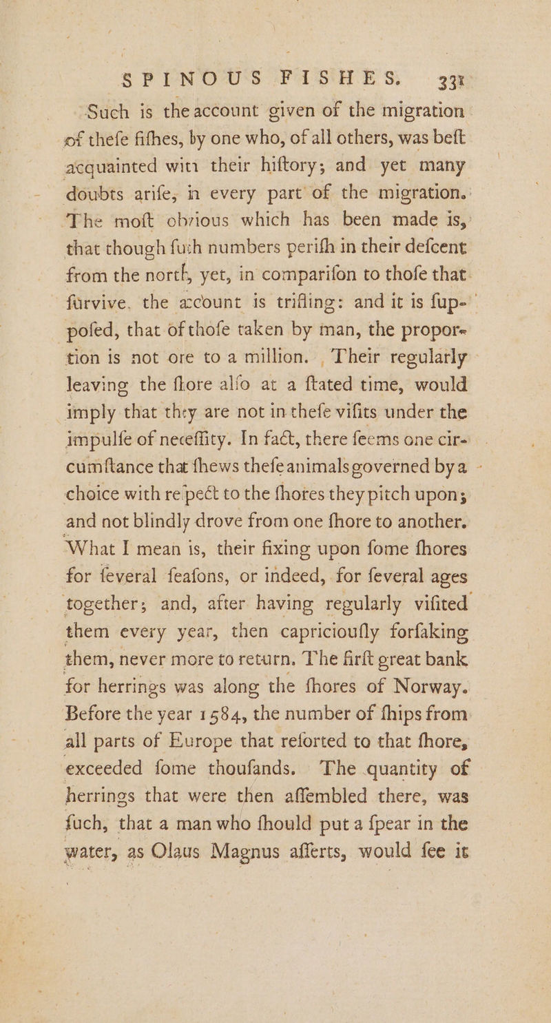 Such is the account given of the migration of thefe fifhes, by one who, of all others, was beft acquainted win their hiftory,; and yet many that though fuch numbers perifh in their defcent pofed, that of thofe taken by man, the propor- ‘tion is not ore to a million. Their regularly leaving the flore alfo at a ftated time, would imply that they are not in thefe vifits under the impulfe of neceffity. In fact, there feems one cir- cumftance that thews thefeanimals governed bya choice with re pect to the fhotes they pitch upon; and not blindly drove from one fhore to another. What I mean is, their fixing upon fome fhores for feveral feafons, or indeed, for feveral ages them every year, then capricioufly forfaking them, never more to return, The firkt ereat bank for herrings was along the fhores of Norway. Before the year 1584, the number of fhips from all parts of Europe that reforted to that fhore, exceeded fome thoufands. The quantity of herrings that were then affembled there, was fuch, that a man who fhould put a {pear in the water, as Olaus Magnus afferts, would fee it 4