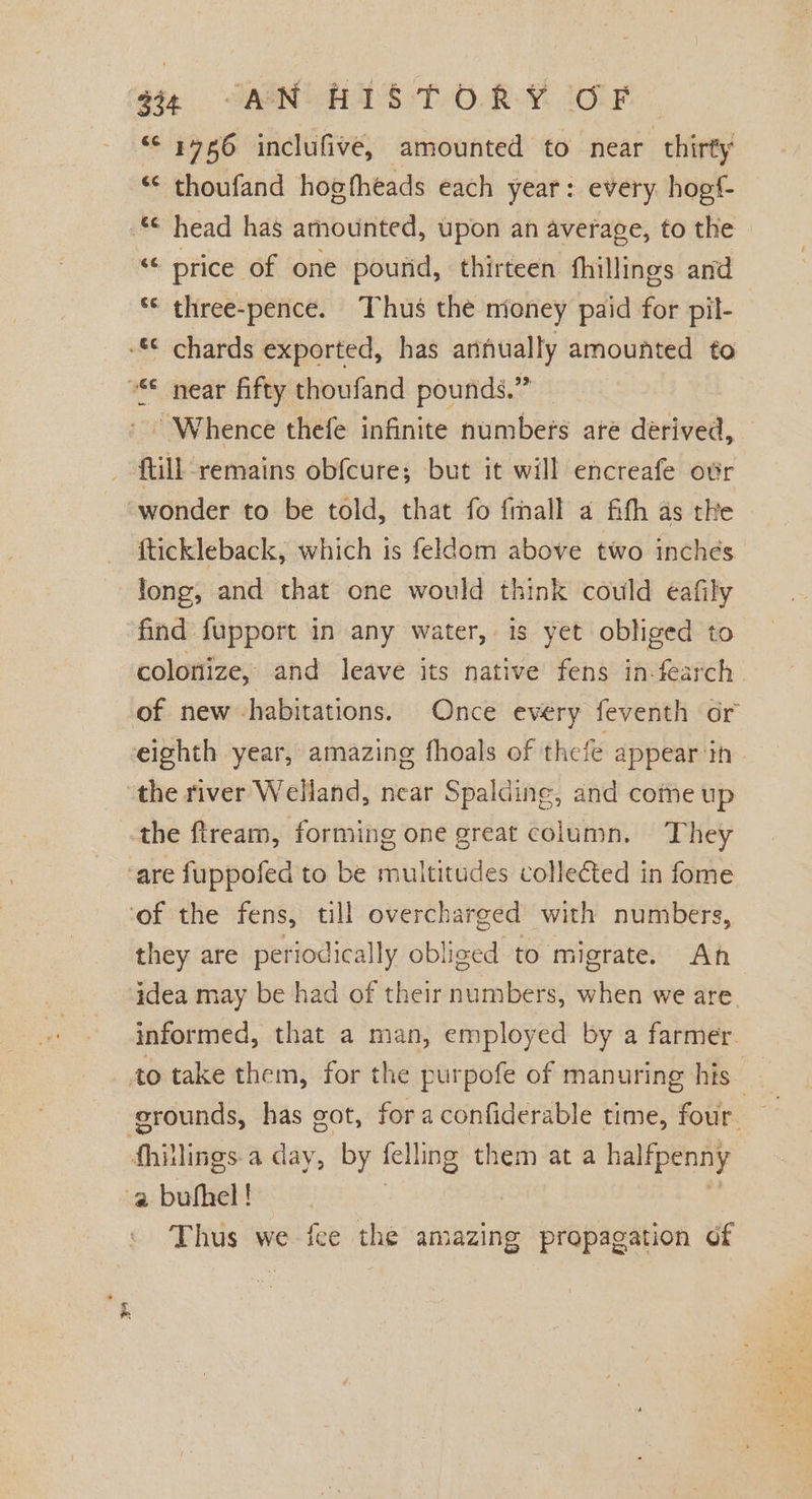 “&lt; 4786 inclufive, amounted to near thirty “© thoufand hogfheads each year: every hogf- * head has amounted, upon an average, to the “ price of one pourid, thirteen fhillings and ‘© three-pence. Thus thé nioney paid for pil- -* chards exported, has annually amounted to °€ near fifty thoufand pounds.” | - Whence thefe infinite numbers ate derived, ftill remains obfcure; but it will encreafe ovr “wonder to be told, that fo fmall a fith as tke ftickleback, which is feldom above two inches long, and that one would think could eafily find fupport in any water, is yet obliged to colonize, and leave its native fens in-fearch of new -habitations. Once every feventh or eighth year, amazing fhoals of thefe appear in. the river Welland, near Spalding, and come up the ftream, forming one great column. They ‘are fuppofed to be multitudes colle&amp;ted in fome ‘of the fens, till overcharged with numbers, they are periodically obliged to migrate. Ah idea may be had of their numbers, when we are informed, that a man, employed by a farmer to take them, for the purpofe of manuring his bi erounds, has got, foraconfiderable time, four. fhillings.a day, by felling them at a halfpenny a bubhel! | 7 9 Thus we fee the amazing propagation of