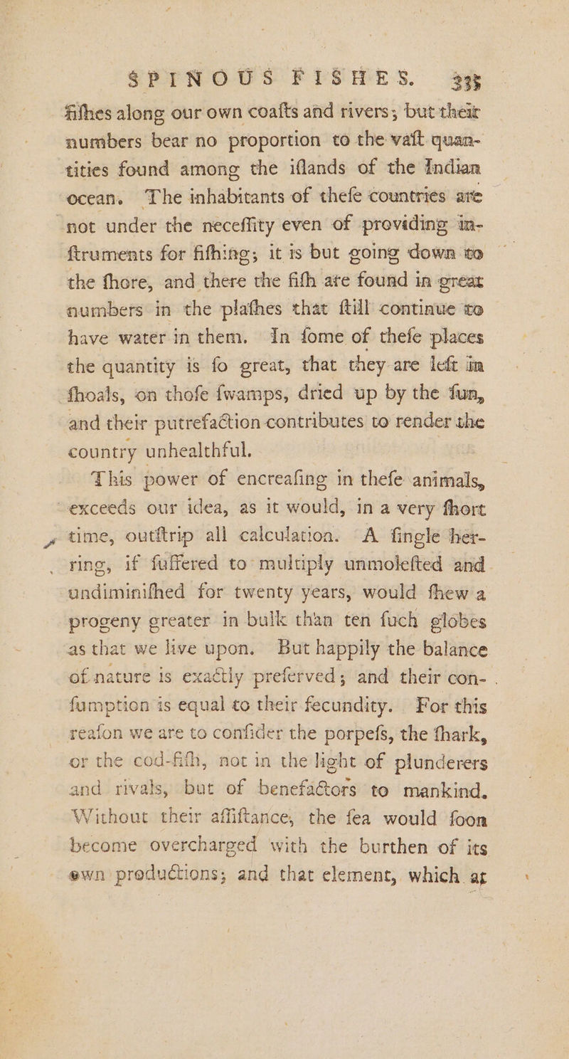 fifhes along our own coafts and rivers; but their numbers bear no proportion to the vait quan-. tities found among the iflands of the Indian ocean. The inhabitants of thefe countries are not under the neceffity even of providing in- ftruments for fifhing,; it is but going down to the fhore, and there the fith ate found in great numbers in the plathes that ftill continue to have water in them, In fome of thefe places the quantity is fo great, that they are left im fhoals, on thofe {wamps, dried up by the fun, and their putrefaétion contributes to render the country unhealthful. This power of encreafing in thefe animals, exceeds our idea, as it would, in a very fhort , time, outftrip all calculatioa. A fingle ther- ring, if fuffered to multiply unmolefted and undiminifhed for twenty years, would fhew a progeny greater in bulk than ten fuch elobes as that we live upon. But happily the balance of nature is exactly preferved; and their con- . fumption is equal to their fecundity. For this reaion we are to confider the porpefs, the thark, or the cod-fith, not in the light of plunderers and rivals, but of benefa&amp;tors to mankind. Without their affiftance, the fea would foon become overcharged with the burthen of its ewn productions; and that element, which at