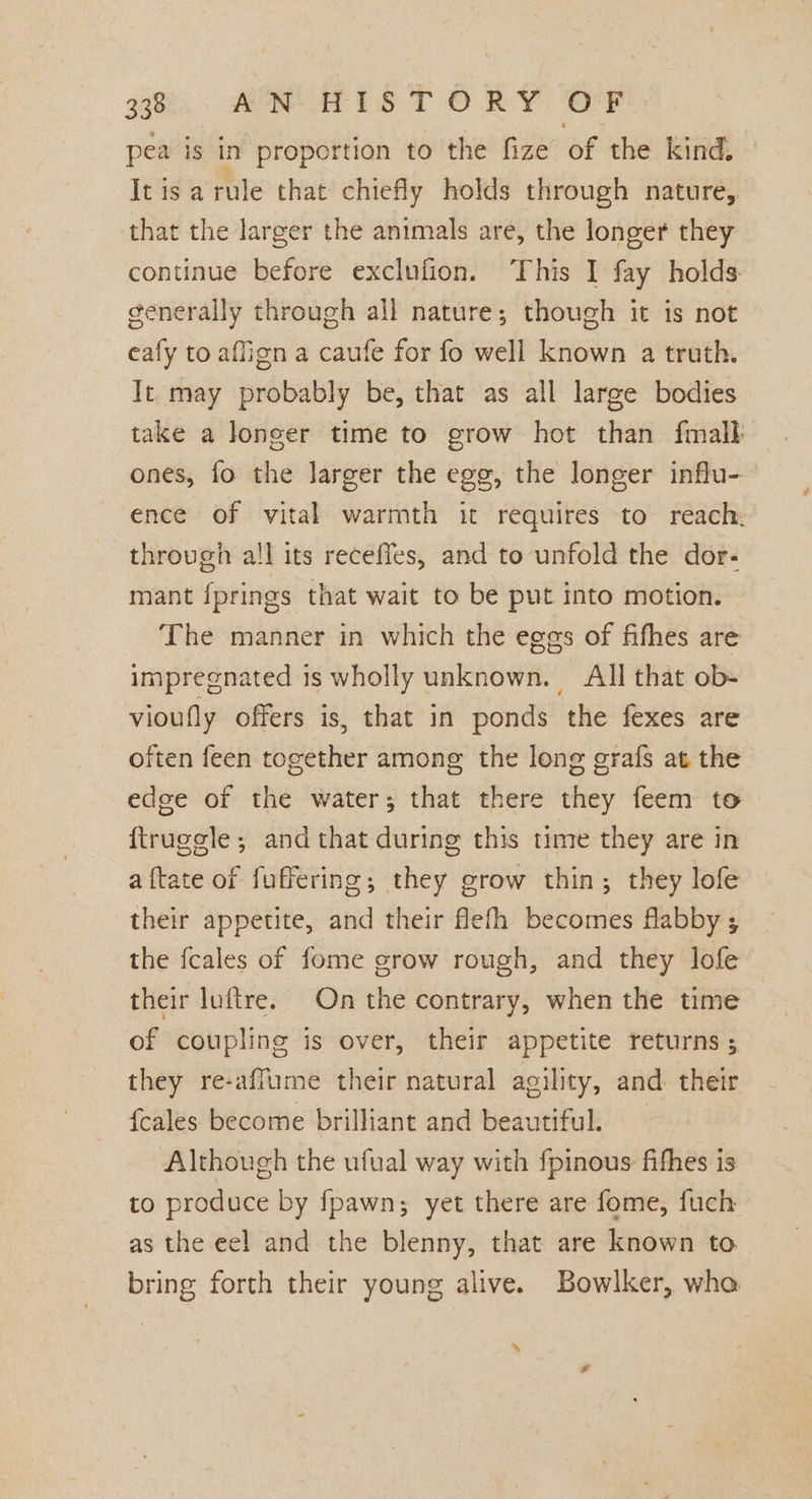 gti ME OAS TORY OF pea is in proportion to the fize of the kind. Itisarule that chiefly holds through nature, that the larger the animals are, the longer they continue before exclufion. This I fay holds: generally through all nature; though it is not eafy to affign a caufe for fo well known a truth. It may probably be, that as all large bodies take a longer time to grow hot than fmalk ones, fo the larger the egg, the longer influ- ence of vital warmth it requires to reach. through all its receffes, and to unfold the dor- mant fprings that wait to be put into motion. The manner in which the eges of fifhes are impregnated is wholly unknown. All that ob- vioufly offers is, that in ponds the fexes are often feen together among the long grafs at the edee of the water; that there they feem to {truggle; and that during this time they are in aftate of fuffering; they grow thin; they lofe their appetite, and their flefh becomes flabby ; the fcales of fome grow rough, and they lofe their luftre. On the contrary, when the time of coupling is over, their appetite returns ; they re-affume their natural agility, and. their {cales become brilliant and beautiful. Although the ufual way with fpinous fifhes is to produce by fpawn; yet there are fome, fuch as the eel and the blenny, that are known to bring forth their young alive. Bowlker, who ‘