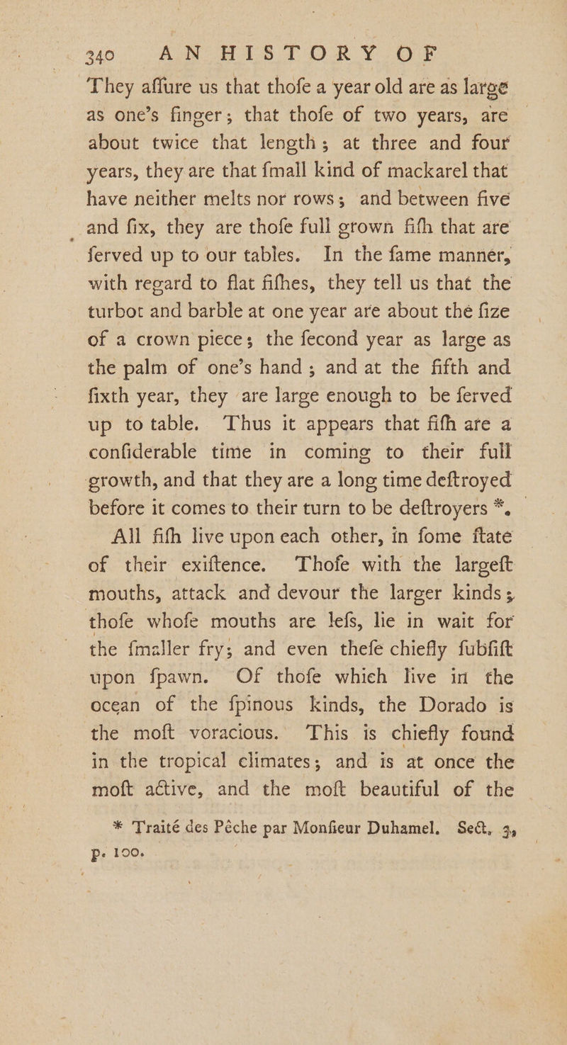 They affure us that thofe a year old are as large as one’s finger; that thofe of two years, are — about twice that length; at three and four years, they are that fmall kind of mackarel that have neither melts nor rows; and between five _ and fix, they are thofe full grown fith that are ferved up to our tables. In the fame manner, with regard to flat fifhes, they tell us that the turbot and barble at one year are about the fize of a crown pieces; the fecond year as large as the palm of one’s hand ; and at the fifth and fixth year, they are large enough to be ferved up totable. Thus it appears that fifh are a confiderable time in coming to their full growth, and that they are a long time deftroyed before it comes to their turn to be deftroyers *. All fifh live upon each other, in fome ftate of their exiftence. Thofe with the largeft mouths, attack and devour the larger kinds; thofe whofe mouths are lefs, lie in wait for the fmaller fry; and even thefe chiefly fubfift upon fpawn. Of thofe which live in the ocean of the fpinous kinds, the Dorado is the moft voracious. This is chiefly found in the tropical climates; and is at once the moft active, and the moft beautiful of the * Traité des Péeche par Monfieur Duhamel. Sect, 3, Pp. 100.