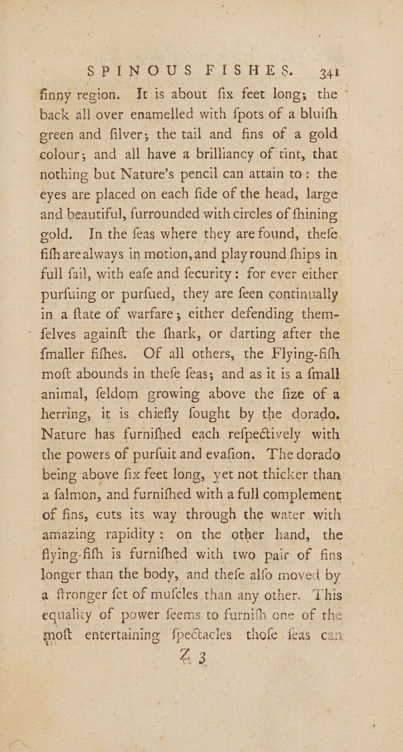 S Pea Uo oF SES.) aay back all over enamelled with {pots of a bluith green and filver; the tail and fins of a gold colour; and all have a brilliancy of tint, that nothing but Nature’s pencil can attain to: the eyes are placed on each fide of the head, large and beautiful, furrounded with circles of fhining gold. In the feas where they are found, thefe full fail, with eafe and fecurity: for ever either purfuing or purfued, they are feen continually in a ftate of warfare either defending them- felves againft the fhark, or darting after the {maller fifhes. Of all others, the Flying-fifh moft abounds in thefe feas; and as it is a {mall animal, feldom growing above the fize of a herring, it is chiefly fought by the dorado. the powers of purfuit and evafion, The dorado a falmon, and furnithed with a full complement of fins, cuts its way through the water with amazing rapidity: on the other hand, the flyine-fifh is furnifhed with two pair of fins longer than the BOS, and thefe alfo moved by a ftronger fet of mufeles than any other. This equality of power feems to furnith one of the mot entertaining fpectacles thofe feas can ri =