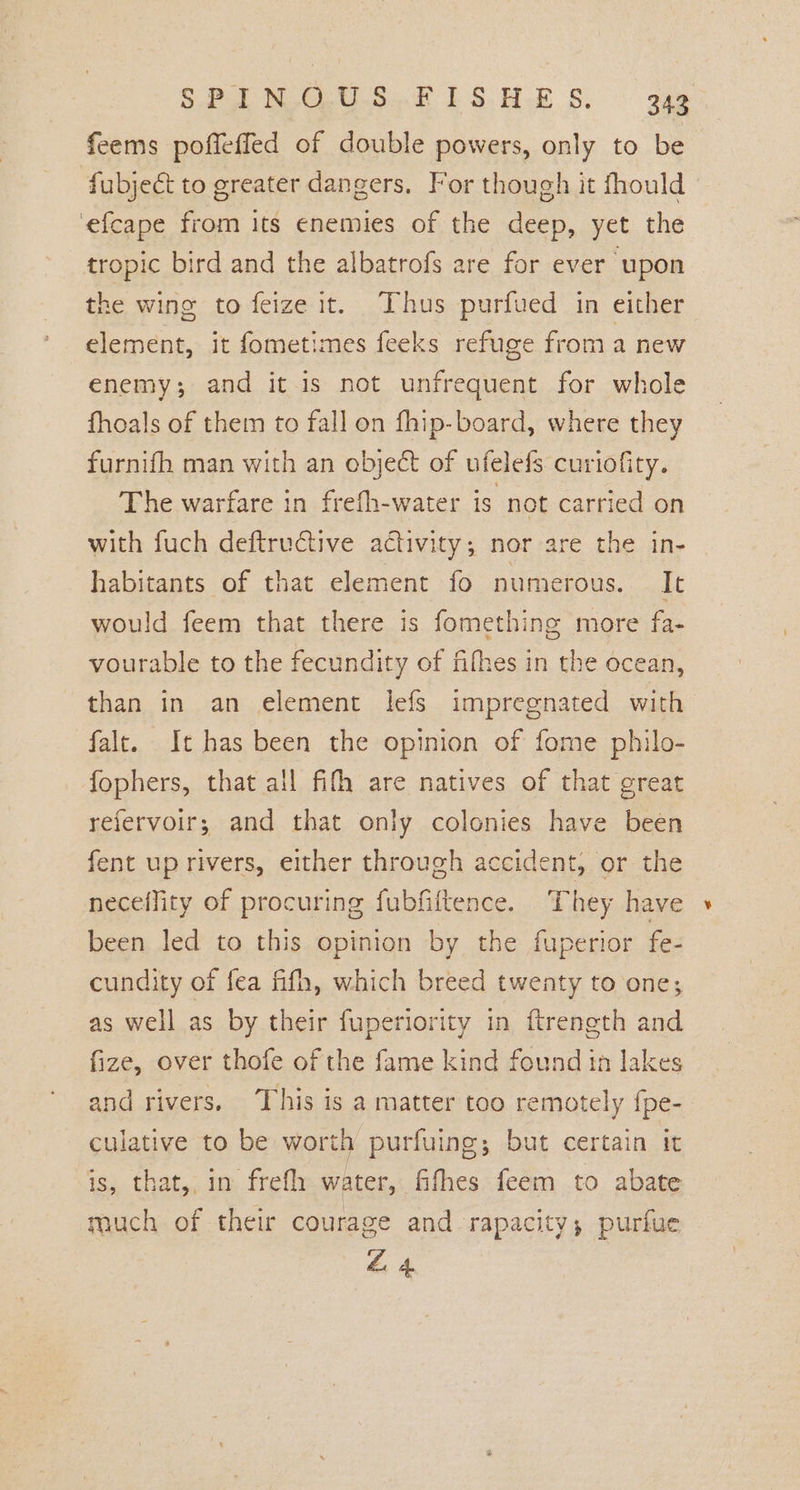 feems poffeffed of double powers, only to be fubject to greater dangers. For though it fhould ‘efcape from its enemies of the deep, yet the tropic bird and the albatrofs are for ever upon the wing to feize it. Thus purfued in either element, it fometimes feeks refuge from a new enemy; and it is not unfrequent for whole fhoals of them to fall on fhip-board, where they furnifh man with an object of ufelefs curiofity. The warfare in frefh-water is not carried on with fuch deftructive activity; nor are the in- habitants of that element fo numerous. It would feem that there is fomething more fa- vourable to the fecundity of fifhes in the ocean, than in an element lefs impregnated with falt. It has been the opinion of fome philo- fophers, that all fifh are natives of that great refervoir; and that only colonies have been fent up rivers, either through accident, or the neceffity of procuring fubfiltence. They have been led to this opinion by the fuperior fe- cundity of fea fifh, which breed twenty to one; as well as by their fuperiority in ftreneth and fize, over thofe of the fame kind found in lakes and rivers. This is a matter too remotely fpe- culative to be worth purfuing; but certain it is, that, in frefh water, fifhes feem to abate much of their courage and rapacity; purfue Z 4