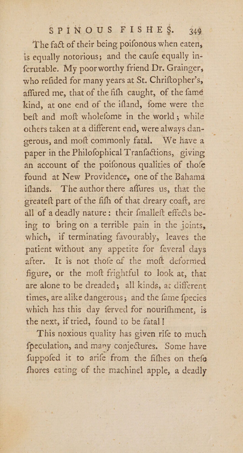 The fact of their being poifonous when eaten, is equally notorious; and the caufe equally in- {crutable. My poor worthy friend Dr. Grainger, who refided for many years at St. Chriftopher’s, © affured me, that of the fifh caught, of the famé kind, at one end of the ifland, fome were the beft and moft wholefome in the world; while othets taken at a different end, were always dan- _ cerous, and moft commonly fatal. We have a paper in the Philofophical Tranfactions, giving an account of the poifonous qualities of thofe found at New Providence, one of the Bahama iflands. The author there affures us, that the - greateft part of the fifh of that dreary coaft, are all of a deadly nature: their {malleft effects be- ‘ing to bring on aterrible pain in the joints, which, if terminating favourably, leaves the patient without any appetite for feveral days after. It is not thofe of the moft deformed figure, or the mott frightful to look at, that are alone to be dreaded; all kinds, ac different times, are alike dangerous; and the fame fpecies which has this day ferved for nourifhment, is the next, if tried, found to be fatal! This noxious quality has given rife to much {peculation, and many conjectures. Some have fuppofed it to arife from the fithes on thefe fhores eating of the machinel apple, a deadly