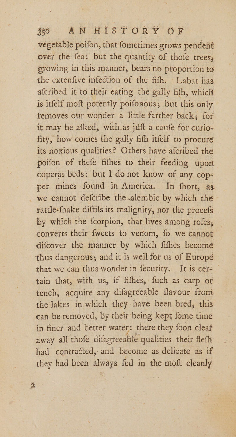 vegetable poifon, that fometimes grows pendeiit over the fea: but the quantity of thofe trees; growing in this manner, bears no proportion to the extenfive infection of the fifth. Labat has afcribed it to their eating the gally fith, which is itfelf moft potently poifonous; but this only removes our wonder a little farther back; for it may be afked, with.as juft a caufe for curio= fity, how comes the gally fith itfelf to procure its noxious qualities? Others have afcribed the poifon of thefe fifhes to their feeding upori coperas beds: but | do not know of any cop: per mines found in America. In fhort, as. _ we cannot defcribe the .alembic by which the rattle-fnake diftils its malignity, nor the ptocefs by which the fcorpion, that lives among rofes; converts their {weets to veriom, fo we cannot difcover the manner by which fifhes becomé thus dangerous; and it is well for us of Europé that we can thus wonder in fecurity. It is cer= tain that, with us, if fifhes, fuch as carp or tench, acquire any difagreeable flayour from the Jakes in which they have been bred, this can be removed, by their being kept fome time in finer and better water: there they foon cleaf away all thofe difagreeable qualities their flefli had contracted, and become as delicate as if they had been always fed in the moft cleanly