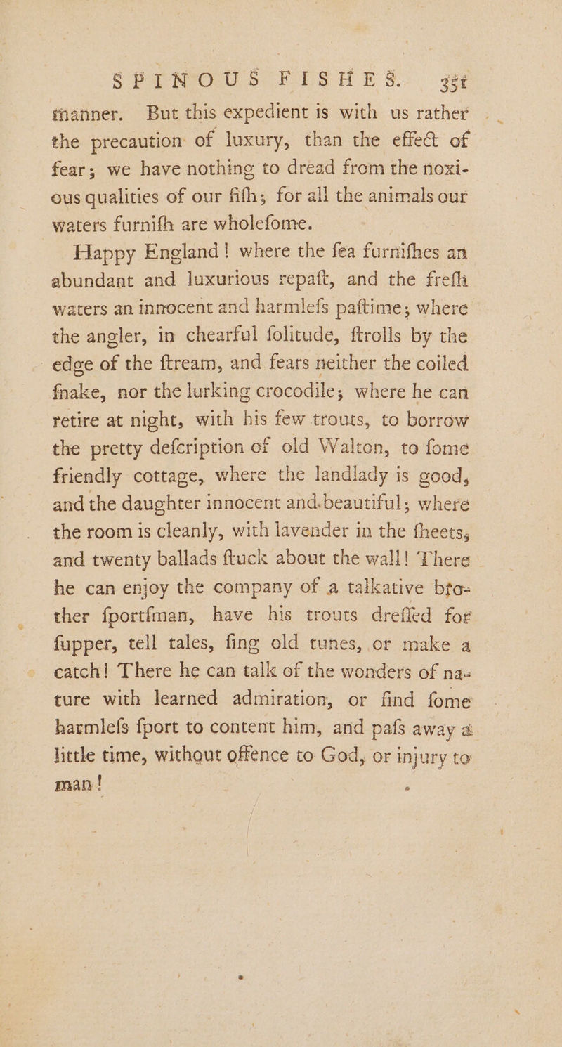 manner. But this expedient is with us rather the precaution: of luxury, than the effec of fear; we have nothing to dread from the noxi- ous qualities of our fifths for all the animals our waters furnifh are wholefome. Happy England! where the fea furnifhes an abundant and luxurious repaft, and the frefh waters an innocent and harmlefs paftime; where the angler, in chearful folicude, ftrolls by the edge of the ftream, and fears neither the coiled fhake, nor the lurking crocodile; where he can retire at night, with his few trouts, to borrow the pretty defcription of old Walton, to fome friendly cottage, where the landlady is good, and the daughter innocent and.beautiful; where the room is cleanly, with lavender in the fheets, and twenty ballads fluck about the wall! There he can enjoy the company of a talkative bto- ther fportfman, have his trouts drefled for fupper, tell tales, fing old tunes, or make a catch! There he can talk of the wonders of na- ture with learned admiration, or find fome harmlefs fport to content him, and pafs away a little time, without offence to God, or injury to man ! ;