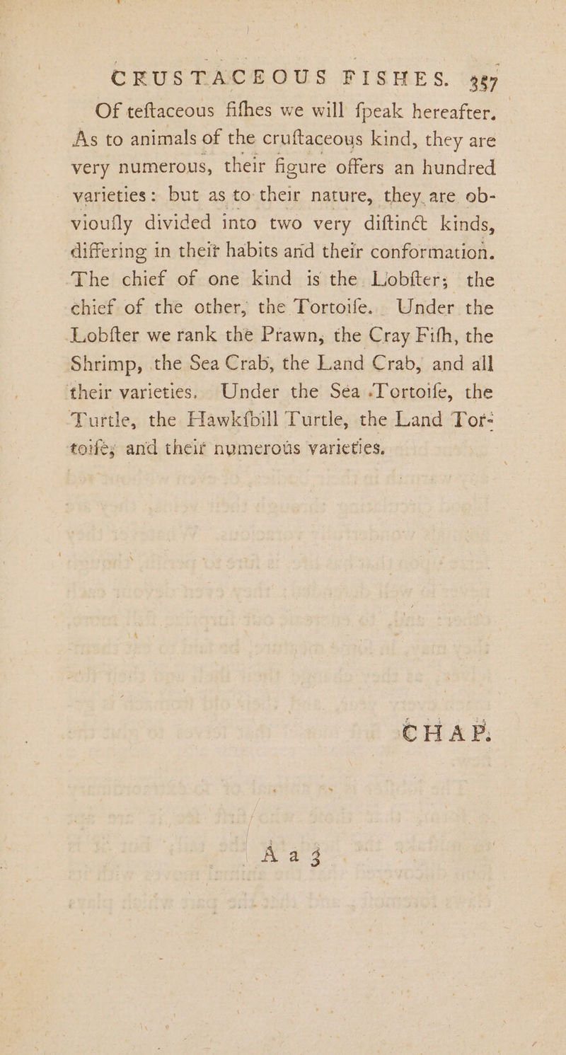 Of teftaceous fifhes we will fpeak hereafter. As to animals of the cruftaceous kind, they are very numerous, their figure offers an hundred varieties: but as to their nature, they are ob- vioufly divided into two very diftine kinds, differing in theit habits and their conformation. The chief of one kind is the Lobfter; the chief of the other, the Tortoife. Under the Lobfter we rank the Prawn, the Cray Fith, the Shrimp, .the Sea Crab, the Land Crab, and all their varieties. Under the Sea .Tortoife, the Turtle, the Hawkfbill Turtle, the Land Tor- toe; and theif nymerous varieties. Aagz