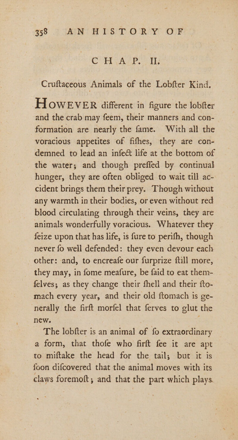 358 Sa HES TORY OOF apie io Gen, Oe wate ¢O Cruftaceous Animals of the Lobfter Kind, HoweEVER different in figure the lobfter and the crab may feem, their manners and con- formation are nearly the fame. With all the voracious appetites of fifhes, they are con- demned to lead an infect life at the bottom of the water; and though preffed by continual hunger, they are often obliged to wait till ac- cident brings them their prey. Though without any warmth in their bodies, or even without red blood circulating through their veins, they are animals wonderfully voracious. Whatever they feize upon that has life, is fure to perifh, though never fo well defended: they even devour each other: and, to encreafe our furprize {till more, _ they may, in fome meafure, be faid to eat them- felves; as they change their fhell and their fto- mach every year, and their old ftomach is ge- nerally the firft morfel that ferves to glut the new. : : The lobfter is an animal of fo extraordinary a form, that thofe who firft fee it are apt to miftake the head for the tail; but it is foon difcovered that the animal moves with its claws foremoft; and that the part which plays.