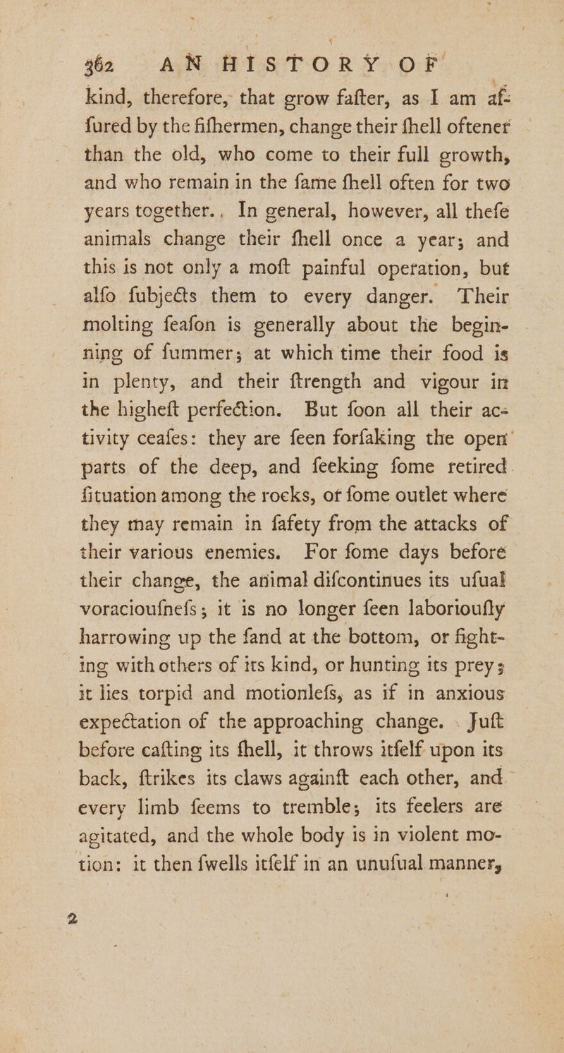 fo &gt;) AB BTS T-O R Ys OF kind, therefore, that grow fafter, as I am af- fured by the fifhermen, change their fhell oftener than the old, who come to their full growth, and who remain in the fame fhell often for two | years together.. In general, however, all thefe animals change their fhell once a year; and this is not only a moft painful operation, but alfo fubjects them to every danger. Their molting feafon is generally about the begin- ning of fummer; at which time their food is in plenty, and their ftrength and vigour in the higheft perfection. But foon all their ac- tivity ceafes: they are feen forfaking the open’ parts of the deep, and feeking fome retired fituation among the rocks, of fome outlet where they may remain in fafety from the attacks of their various enemies. For fome days before their change, the animal difcontinues its ufual voracioufnefs; it is no longer feen laborioufly harrowing up the fand at the bottom, or fight- - ing with others of its kind, or hunting its prey; it lies torpid and motionlefs, as if in anxious expectation of the approaching change. . Juft before cafting its fhell, it throws itfelf upon its back, ftrikes its claws againft each other, and~ every limb feems to tremble; its feelers are agitated, and the whole body 1s in violent mo- tion: it then fwells itfelf in an unufual manner,