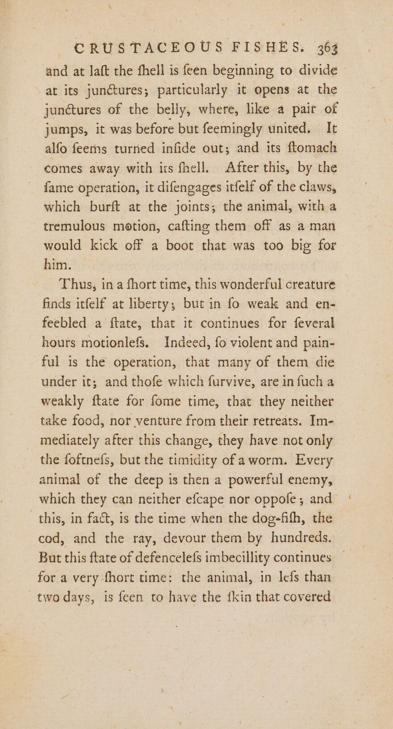 and at laft the fhell is feen beginning to divide &gt; at its junctures; particularly it opens at the junétures of the belly, where, like a pair of jumps, it was before but feemingly united. It alfo feerns turned infide out; and its ftomach comes away with its fhell. After this, by the fame operation, it difengages itfelf of the claws, which burft at the joints; the animal, with a tremulous motion, cafting them off as a man would kick off a boot that was too big for him. _ Thus, ina fhort time, this wonderful creature finds itfelf at liberty; but in fo weak and en- feebled a ftate, that it continues for feveral hours motionlefs. Indeed, fo violent and pain- ful is the operation, that many of them die under it; and thofe which furvive, are infuch a weakly ftate for fome time, that they neither take food, nor venture from their retreats. Im- mediately after this change, they have not only the foftnefs, but the timidity of aworm. Every animal of the deep is then a powerful enemy, which they can neither efcape nor oppofe; and’ this, in fact, is the time when the dog-fifh, the cod, and the ray, devour them by hundreds. for a very fhort time: the animal, in lefs than two days, is feen to have the fkin that covered