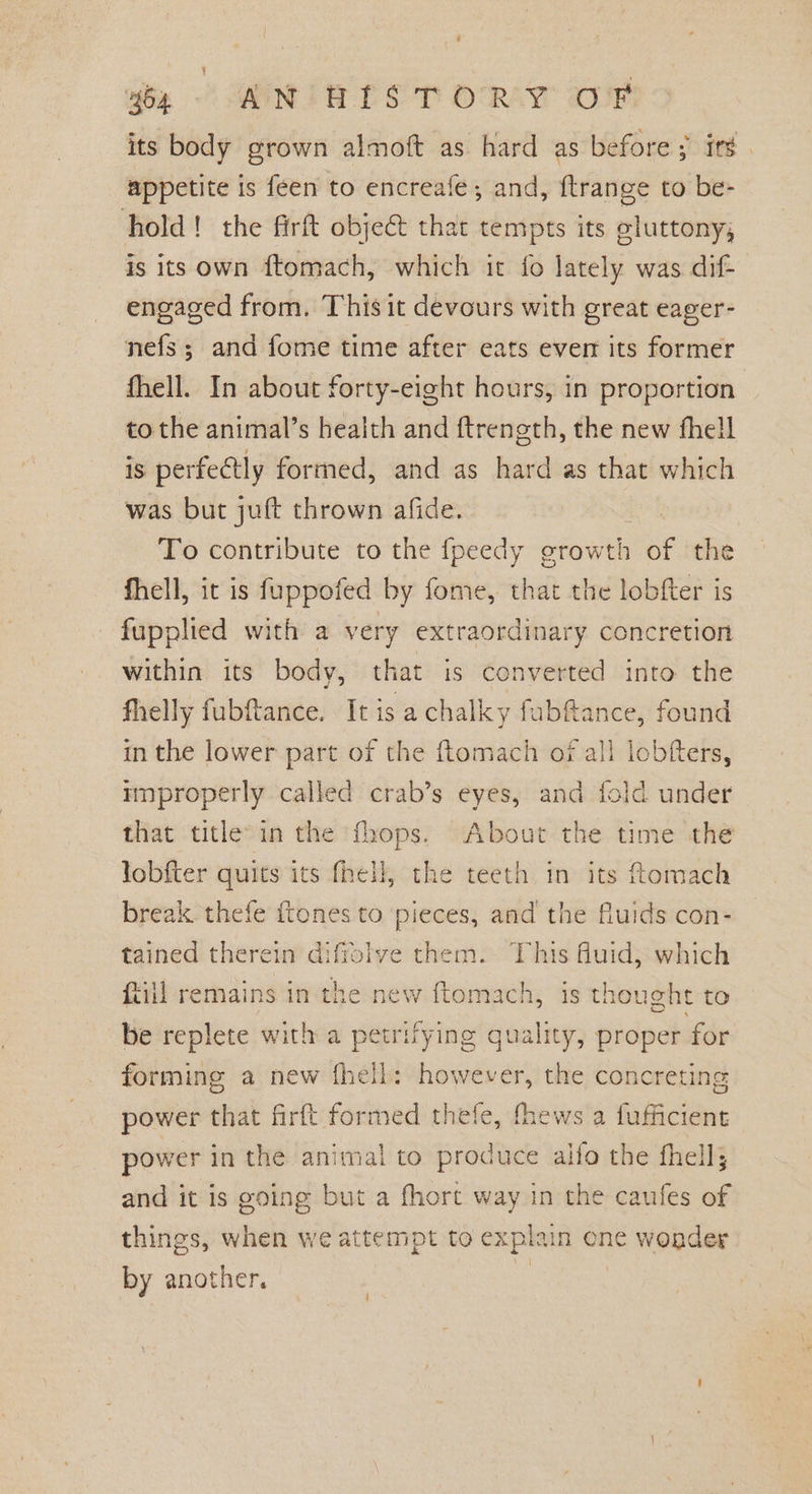 yon AN'HTS TORY oF its body grown almoft as hard as before; itd. appetite is feen to encreafe; and, ftrange to be- hold! the firft objec that tempts its gluttony; is its own ftomach, which it fo lately was dif- engaged from. This it devours with great eager- nefs; and fome time after eats ever its former fhell. In about forty-eight hours, in proportion: to the animal’s health and ftrength, the new fhell is perfectly formed, and as hard as that which was but juft thrown afide. To contribute to the fpeedy growth mee the fhell, it is fuppofed by fome, that the lobfter is fupplied with a very extraordinary concretion within its body, that is converted into the fhelly fubftance. It is a chalky fubfance, found in the lower part of the {tomach of all icbfters, nnproperly called crab’s eyes, and fold under that title’ in the fhops. About the time the Jobfter quits its fhell, the teeth in its ftomach break thefe tones to pieces, and the fluids con- tained therein diffolve them. This fluid, which (iil remains in the new ftomach, is thought to be replete with a petrifying quality, proper for forming a new fhell: however, the concreting power that firftt formed thefe, fhews a fufficient power in the animal to produce alfo the fhell; and it is going but a fhort way in the caufes of things, when we attempt to expat in one wonder by another, | /