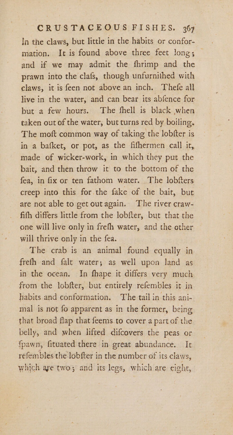 In the claws, but little in the habits or confor- mation. It is found above three feet long; — and if we may admit the fhrimp and the prawn into the clafs, though unfurnithed with claws, it is feen not above an inch. Thefe all live in the water, and can bear its abfence for but a few hours. The fhell is black when taken out of the water, but turns red by boiling. The moft common way of taking the lobfter is in a bafket, or pot, as the fifhermen call it, made of wicker-work, in which they put the bait, and then throw it to the bottom of the fea, in fix or ten fathom water. The lobfters creep into this for the fake of the bait, but are not able to get outagain. The river craw- fith differs little from the lobfter, but that the one will live only in frefh water, and the other will thrive only in the fea. The crab is an animal found equally in frefh and falt water; as well upon land as in the ocean. In fhape it differs very much from the lobfter, but entirely refembles it in habits and conformation. The tail in this ani- mal is not fo apparent as in the former, being that broad flap that feems to cover a part of the belly, and when lifted difcovers the peas or fpawn, fituated there in great abundance. It refembles the lobfter in the number of its claws, which are two3 and its lees, which are eight,